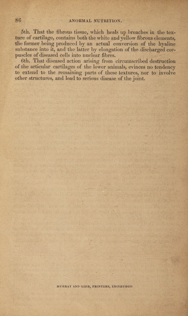 5tli. That the fibrous tissue, which heals up breaches in the tex¬ ture of cartilage, contains both the white and yellow fibrous elements, the former being produced by an actual conversion of the hyaline substance into it, and the latter by elongation of the discharged cor¬ puscles of diseased cells into nuclear fibres. 6th. That diseased action arising from circumscribed destruction of the articular cartilages of the lower animals, evinces no tendency to extend to the remaining parts of these textures, nor to involve other structures, and lead to serious disease of the joint. MURRAY AND GIBB, PRINTERS, EDINBURGH