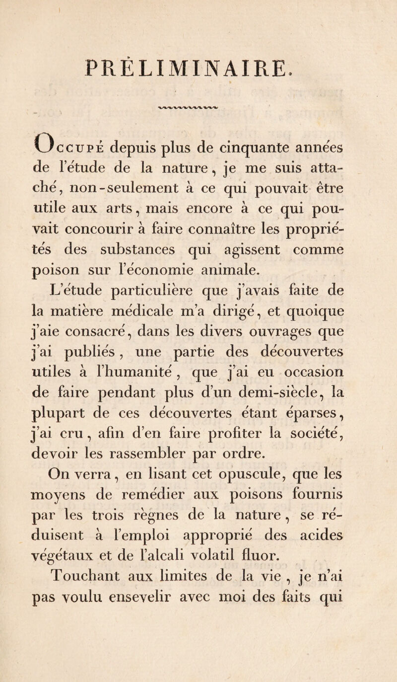 PRÉLIMINAIRE, Occupé depuis plus de cinquante années de l’étude de la nature, je me suis atta¬ ché, non-seulement à ce qui pouvait être utile aux arts, mais encore à ce qui pou¬ vait concourir à faire connaître les proprié¬ tés des substances qui agissent comme poison sur l’économie animale. L’étude particulière que j’avais faite de la matière médicale m’a dirigé, et quoique j’aie consacré, dans les divers ouvrages que j’ai publiés, une partie des découvertes utiles à l’humanité , que j’ai eu occasion de faire pendant plus d’un demi-siècle, la plupart de ces découvertes étant éparses, j’ai cru, afin d’en faire profiter la société, devoir les rassembler par ordre. On verra, en lisant cet opuscule, que les moyens de remédier aux poisons fournis par les trois règnes de la nature , se ré¬ duisent à l’emploi approprié des acides végétaux et de l’alcali volatil fluor. Touchant aux limites de la vie , je n’ai pas voulu ensevelir avec moi des faits qui
