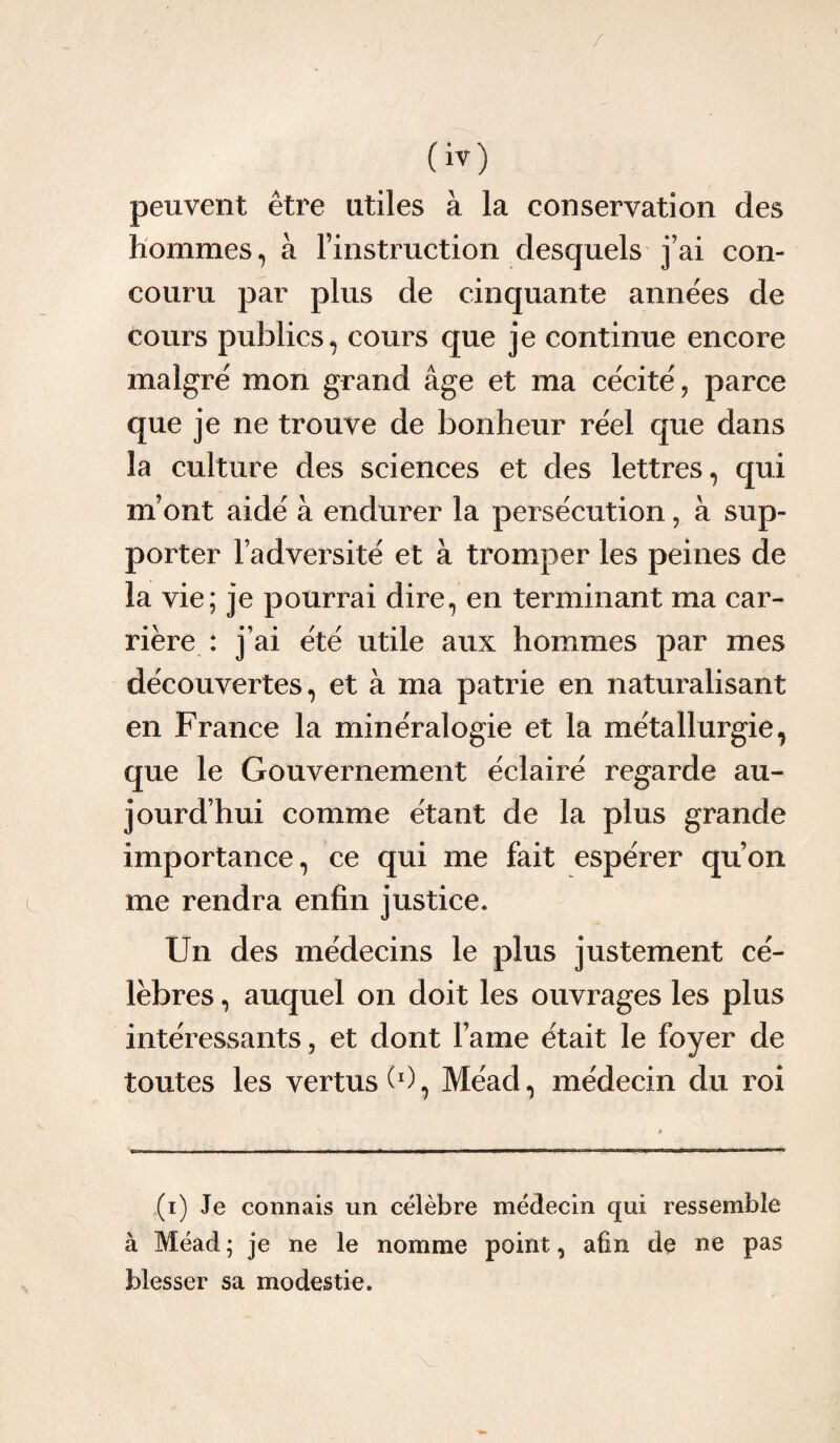 O) peuvent être utiles à la conservation des hommes, à l’instruction desquels j’ai con¬ couru par plus de cinquante années de cours publics, cours que je continue encore malgré mon grand âge et ma cécité, parce que je ne trouve de bonheur réel que dans la culture des sciences et des lettres, qui m’ont aidé à endurer la persécution, à sup¬ porter l’adversité et à tromper les peines de la vie; je pourrai dire, en terminant ma car¬ rière : j’ai été utile aux hommes par mes découvertes, et à ma patrie en naturalisant en France la minéralogie et la métallurgie, que le Gouvernement éclairé regarde au¬ jourd’hui comme étant de la plus grande importance, ce qui me fait espérer qu’on me rendra enfin justice. Un des médecins le plus justement cé¬ lèbres , auquel on doit les ouvrages les plus intéressants, et dont lame était le foyer de toutes les vertus (0, Méad, médecin du roi (i) Je connais un célèbre médecin qui ressemble à Méad ; je ne le nomme point, afin de ne pas blesser sa modestie.