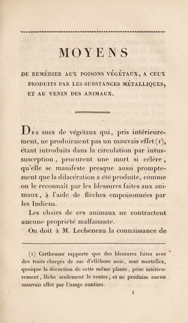DE REMEDIER AUX POISONS VEGETAUX, A CEUX PRODUITS PAR LES SUBSTANCES METALLIQUES, ET AU VENIN DES ANIMAUX. De s sucs de végétaux qui, pris intérieure» ment, ne produiraient pas un mauvais effet (i), étant introduits dans la circulation par intus- susception , procurent une mort si célère , qu’elle se manifeste presque aussi prompte» ment que la dilacération a été produite, comme on le reconnaît par les blessures faites aux ani- maux, à l aide de flèches empoisonnées par les Indiens. Les chairs de ces animaux ne contractent aucune propriété malfaisante. On doit à M. Lecheneau la connaissance de (i) Cartheuser rapporte que des blessures faites avec (i) * * * v , des traits chargés de suc d’ellébore noir, sont mortelles, quoique la décoction de cette même plante, prise intérieu¬ rement , lâche seulement le ventre, et ne produise aucun mauvais effet par l’usage continu.