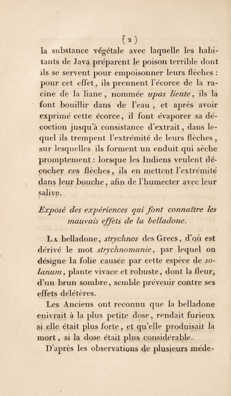 U) la substance végétale avec laquelle les habi¬ tants de Java préparent le poison terrible dont ils se servent pour empoisonner leurs flèches : pour cet effet, ils prennent l’écorce de la ra¬ cine de la liane , nommée upas liente, iis la font bouillir dans de l’eau , et après avoir exprimé cette écorce, il font évaporer sa dé¬ coction jusqu’à consistance d’extrait, dans le¬ quel ils trempent l’extrémité de leurs flèches , sur lesquelles ils forment un enduit qui sèche promptement : lorsque les Indiens veulent dé¬ cocher ces flèches, ils en mettent l’extrémité dans leur bouche, afin de l’humecter avec leur salive. P- /.t e I a Exposé des expériences qui font connaître les mauvais effets de la belladone. La belladone, strychnos des Grecs, d’où est dérivé le mot strychnomanie, par lequel on désigne la folie causée par cette espèce de so- lanum, plante vivace et robuste, dont la fleur, d’un brun sombre, semble prévenir contre ses effets délétères. Les Anciens ont reconnu que la belladone enivrait à la plus petite dose, rendait furieux si elle était plus forte, et qu’elle produisait la mort, si la dose était plus considérable. D’après les observations de plusieurs méde-