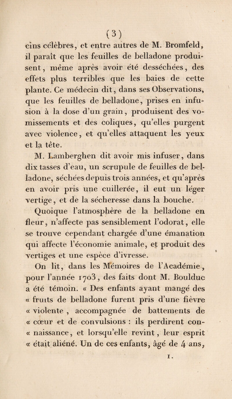 dns célèbres, et entre antres de M. Bromfeld, il paraît que les feuilles de belladone produi¬ sent , meme après avoir été desséchées, des effets plus terribles que les baies de cette plante. Ce médecin dit, dans ses Observations* que les feuilles de belladone, prises en infu¬ sion à la dose d’un grain, produisent des vo¬ missements et des coliques, qu’elles purgent avec violence, et quelles attaquent les yeux et la tête. M. Lamberghen dit avoir mis infuser, dans dix tasses d’eau, un scrupule de feuilles de bel¬ ladone, séchées depuis trois années, et qu’après en avoir pris une cuillerée, il eut un léger vertige, et de la sécheresse dans la bouche. Quoique l’atmosphère de la belladone en fleur, n’affecte pas sensiblement l’odorat, elle se trouve cependant chargée d’une émanation qui affecte l’économie animale, et produit des vertiges et une espèce d’ivresse. On lit, dans les Mémoires de l’Académie, pour l’année 1703, des faits dont M. Bouldue a été témoin. « Des enfants ayant mangé des « fruits de belladone furent pris d’une fièvre violente , accompagnée de battements de « cœur et de convulsions : ils perdirent con- « naissance, et lorsqu’elle revint, leur esprit te était aliéné. Un de ces enfants, âgé de 4 ans.. 1.