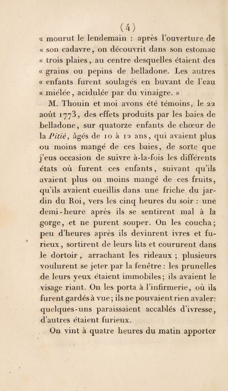 te mourut le lendemain : après Fouverture de c< son cadavre, on découvrit dans son estomac « trois plaies, au centre desquelles étaient des « grains ou pépins de belladone. Les autres « enfants furent soulagés en buvant de beau « miélée, acidulée par du vinaigre. » M. Thouin et moi avons été témoins, le 22 août 177^, des effets produits par les baies de belladone, sur quatorze enfants de chœur de la Pitiéy âgés de 10 à 12 ans, qui avaient plus ou moins mangé de ces baies, de sorte que j’eus occasion de suivre à-la-fois les différents états où furent ces enfants, suivant qu’ils avaient plus ou moins mangé de ces fruits, qu’ils avaient cueillis dans une friche du jar¬ din du Roi, vers les cinq heures du soir : une demi-heure après ils se sentirent mal à la gorge, et ne purent souper. On les coucha; peu d’heures après ils devinrent ivres et fu¬ rieux, sortirent de leurs lits et coururent dans le dortoir , arrachant les rideaux ; plusieurs voulurent se jeter par la fenêtre : les prunelles de leurs yeux étaient immobiles; ils avaient le visage riant. On les porta à l’infirmerie, où ils furent gardés à vue ; ils ne pouvaient rien avaler: quelques-uns paraissaient accablés d’ivresse, d’autres étaient furieux. On vint à quatre heures du matin apporter