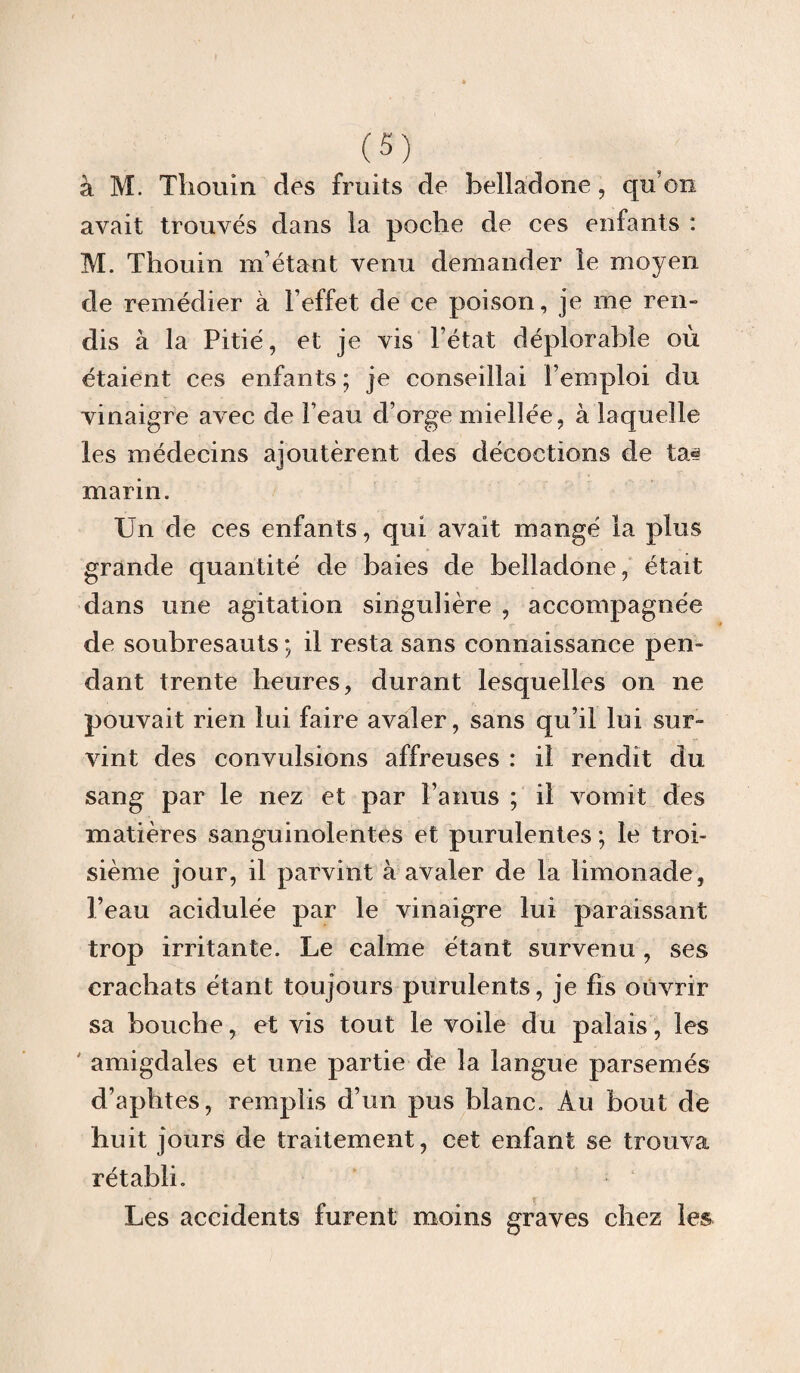 à M. Thouin des fruits de belladone, qu'on avait trouvés dans la poche de ces enfants : M. Thouin m’étant venu demander le moyen de remédier à l’effet de ce poison, je me ren¬ dis à la Pitié, et je vis l’état déplorable où étaient ces enfants ; je conseillai l’emploi du vinaigre avec de l’eau d’orge miellée, à laquelle les médecins ajoutèrent des décoctions de ta» marin. Un de ces enfants, qui avait mangé la plus grande quantité de baies de belladone, était dans une agitation singulière , accompagnée de soubresauts ; il resta sans connaissance pen¬ dant trente heures, durant lesquelles on ne pouvait rien lui faire avaler, sans qu’il lui sur¬ vint des convulsions affreuses : il rendit du sang par le nez et par l’anus ; il vomit des matières sanguinolentes et purulentes ; le troi¬ sième jour, il parvint à avaler de la limonade, l’eau acidulée par le vinaigre lui paraissant trop irritante. Le calme étant survenu , ses crachats étant toujours purulents, je fis ouvrir sa bouche, et vis tout le voile du palais, les amigdales et une partie de la langue parsemés d’aphtes, remplis d’un pus blanc. Au bout de huit jours de traitement, cet enfant se trouva rétabli. Les accidents furent moins graves chez les