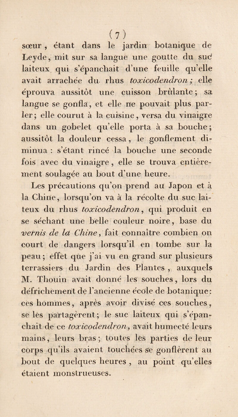 sœur , étant dans le jardin botanique de Leyde, mit sur sa langue une goutte du sud laiteux qui s’épanchait d’une feuille qu’elle avait arrachée du rhus toxicodendron ; elle éprouva aussitôt une cuisson brûlante ; sa langue se gonfla, et elle ne pouvait plus par» 1er; elle courut à la cuisine, versa du vinaigre dans un gobelet qu elle porta à sa bouche ; aussitôt la douleur cessa, le gonflement di¬ minua : s’étant rincé la bouche une seconde fois avec du vinaigre , elle se trouva entière¬ ment soulagée au bout d’une heure. Les précautions qu’on prend au Japon et à la Chine, lorsqu’on va à la récolte du suc lai¬ teux du rhus toxicodendron, qui produit en se séchant une belle couleur noire, base du vernis de la Chine, fait connaître combien on court de dangers lorsqu’il en tombe sur la peau ; effet que j’ai vu en grand sur plusieurs terrassiers du Jardin des Plantes , auxquels M. Thouin avait donné les souches, lors du défrichement de l’ancienne école de botanique: ces hommes, après avoir divisé ces souches, se les partagèrent ; le suc laiteux qui s’épan¬ chait de ce toxicodendron, avait humecté leurs mains, leurs bras; toutes les parties de leur corps qu’ils avaient touchées se gonflèrent au bout de quelques heures , au point qu elles étaient monstrueuses.