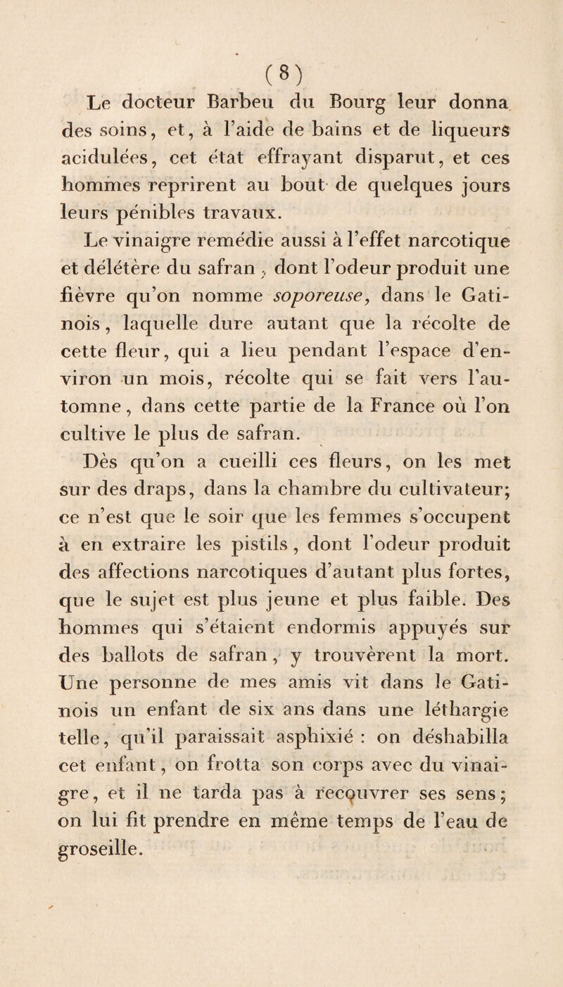 Le docteur Barbeu du Bourg leur donna des soins, et, à l’aide de bains et de liqueurs acidulées, cet état effrayant disparut, et ces hommes reprirent au bout de quelques jours leurs pénibles travaux. Le vinaigre remédie aussi à l’effet narcotique et délétère du safran , dont l’odeur produit une fièvre qu’on nomme soporeuse, dans le Gati- nois , laquelle dure autant que la récolte de cette fleur, qui a lieu pendant l’espace d’en¬ viron un mois, récolte qui se fait vers l’au¬ tomne , dans cette partie de la France où l’on cultive le plus de safran. Dès qu’on a cueilli ces fleurs, on les met sur des draps, dans la chambre du cultivateur; ce n’est que le soir que les femmes s’occupent à en extraire les pistils, dont l’odeur produit des affections narcotiques d’autant plus fortes, que le sujet est plus jeune et plus faible. Des hommes qui s’étaient endormis appuyés sur des ballots de safran, y trouvèrent la mort. Une personne de mes amis vit dans le Gati- nois un enfant de six ans dans une léthargie telle, qu’il paraissait asphixié : on déshabilla cet enfant, on frotta son corps avec du vinai¬ gre , et il ne tarda pas à recouvrer ses sens ; on lui fit prendre en même temps de l’eau de groseille.