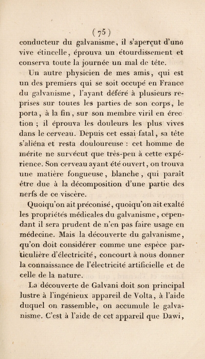 conducteur du galvanisme, il s’aperçut d’une vive étincelle, éprouva un étourdissement et conserva toute la journée un mal de tête. Un autre physicien de mes amis, qui est un des premiers qui se soit occupé en France du galvanisme , l’ayant déféré à plusieurs re¬ prises sur toutes les parties de son corps, le porta, à la lin, sur son membre viril en érec tion ; il éprouva les douleurs les plus vives dans le cerveau. Depuis cet essai fatal, sa tête s’aliéna et resta douloureuse : cet homme de mérite ne survécut que très-peu à cette expé¬ rience. Son cerveau ayant été ouvert, on trouva une matière fongueuse , blanche , qui paraît être due à la décomposition d’une partie des nerfs de ce viscère. Quoiqu’on ait préconisé, quoiqu’on ait exalté les propriétés médicales du galvanisme, cepen¬ dant il sera prudent de n’en pas faire usage en médecine. Mais la découverte du galvanisme, qu’on doit considérer comme une espèce par¬ ticulière d’électricité, concourt à nous donner la connaissance de l’électricité artificielle et de celle de la nature. La découverte de Galvani doit son principal lustre à l’ingénieux appareil de Yolta, à l’aide duquel on rassemble, on accumule le galva¬ nisme. C’est à l’aide de cet appareil que Dawi?