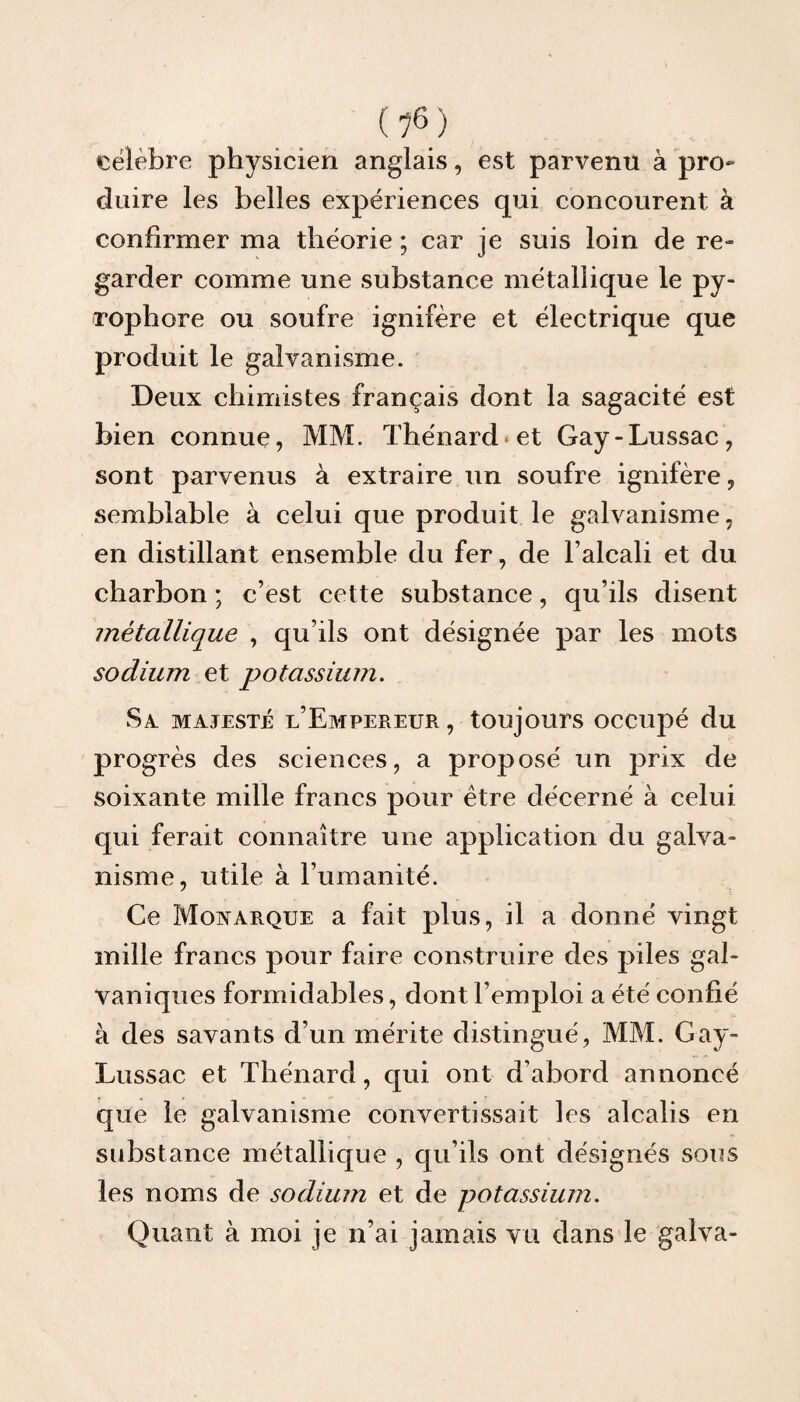 il6) célébré physicien anglais, est parvenu à pro¬ duire les belles expériences qui concourent à confirmer ma théorie ; car je suis loin de re¬ garder comme une substance métallique le py¬ ropli ore ou soufre ignifère et électrique que produit le galvanisme. Deux chimistes français dont la sagacité est bien connue, MM. Thénard*et Gay-Lussac, sont parvenus à extraire un soufre ignifère, semblable à celui que produit le galvanisme, en distillant ensemble du fer, de l’alcali et du charbon ; c’est cette substance, qu’ils disent métallique , qu’ils ont désignée par les mots sodium et potassium. Sa majesté l’Empereur, toujours occupé du progrès des sciences, a proposé un prix de soixante mille francs pour être décerné à celui qui ferait connaître une application du galva¬ nisme, utile à humanité. Ce Monarque a fait plus, il a donné vingt mille francs pour faire construire des piles gal¬ vaniques formidables, dont l’emploi a été confié à des savants d’un mérite distingué, MM. Gay- Lussac et Thénard, qui ont d’abord annoncé que le galvanisme convertissait les alcalis en substance métallique , qu’ils ont désignés sous les noms de sodium et de potassium. Quant à moi je n’ai jamais vu dans le galva-