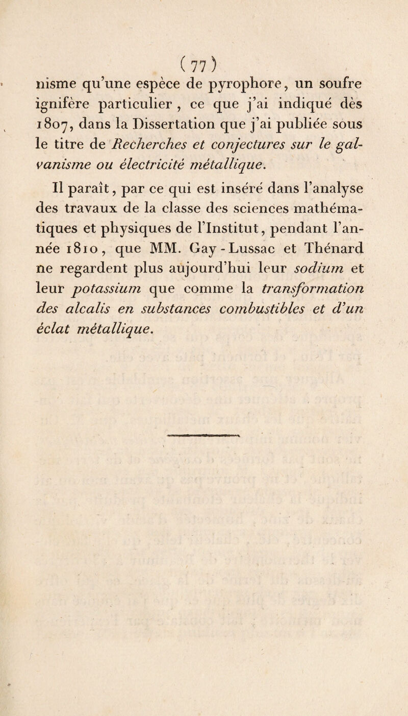 nisme qu’une espèce de pyrophore, un soufre ignifère particulier , ce que j’ai indiqué dès 1807, dans la Dissertation que j’ai publiée sous le titre de Recherches et conjectures sur le gal¬ vanisme ou électricité métallique. Il paraît, par ce qui est inséré dans l’analyse des travaux de la classe des sciences mathéma¬ tiques et physiques de l’Institut, pendant l’an¬ née 1810, que MM. Gay-Lussac et Thénard ne regardent plus aujourd’hui leur sodium et leur potassium que comme la transfoi'mation des alcalis en substances combustibles et d'un éclat métallique.