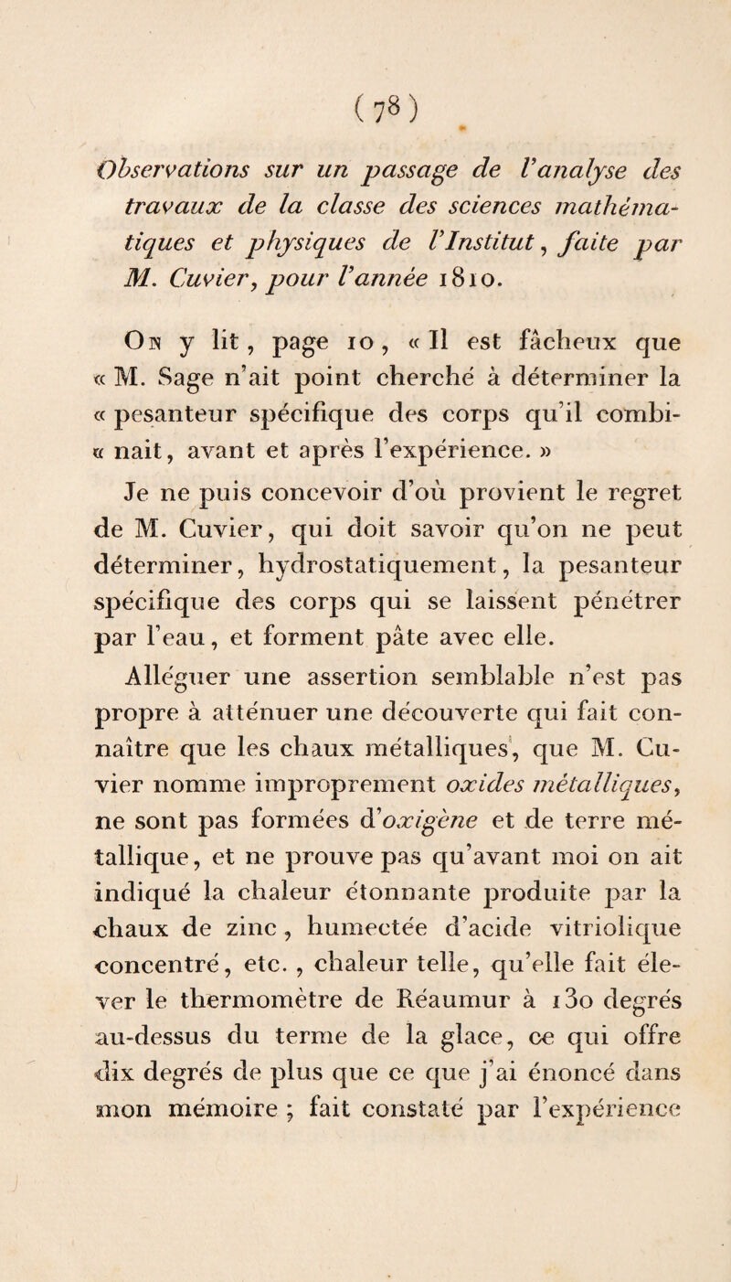 Observations sur un passage de Vanalyse des travaux de la classe des sciences mathéma¬ tiques et physiques de VInstitut, faite par M. Cuvier, pour Vannée 1810. On y lit, page io, «Il est fâcheux que « M. Sage n’ait point cherché à déterminer la « pesanteur spécifique des corps qu’il combi- « nait, avant et après l’expérience. » Je ne puis concevoir d’où provient le regret de M. Cuvier, qui doit savoir qu’on ne peut déterminer, hydrostatiquement, la pesanteur spécifique des corps qui se laissent pénétrer par l’eau, et forment pâte avec elle. Alléguer une assertion semblable n’est pas propre à atténuer une découverte qui fait con¬ naître que les chaux métalliques, que M. Cu¬ vier nomme improprement oxides métalliques, ne sont pas formées d’oxigène et de terre mé¬ tallique, et ne prouve pas qu’avant moi on ait indiqué la chaleur étonnante produite par la chaux de zinc , humectée d’acide vitriolique concentré, etc. , chaleur telle, qu’elle fait éle¬ ver le thermomètre de Réaumur à i3o degrés au-dessus du terme de la glace, ce qui offre dix degrés de plus que ce que j’ai énoncé dans mon mémoire ; fait constaté par l’expérience