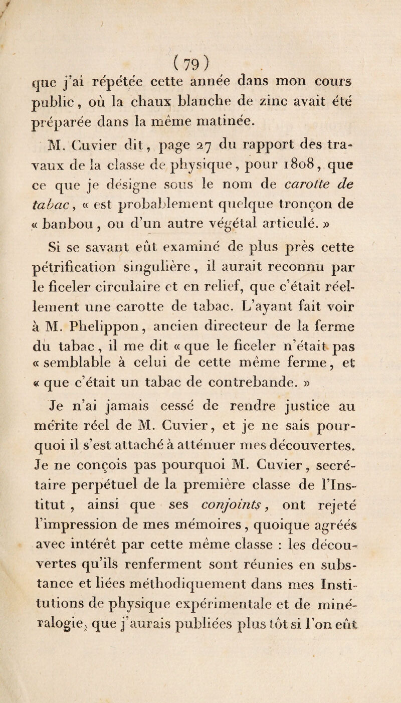 que j’ai re'pétée cette année dans mon cours public, où la chaux blanche de zinc avait été préparée dans la même matinée. M. Cuvier dit, page 27 du rapport des tra¬ vaux de la classe de physique, pour 1808, que ce que je désigne sous le nom de carotte de tabac, « est probablement quelque tronçon de « banbou , ou d’un autre végétal articulé. » Si se savant eût examiné de plus près cette pétrification singulière, il aurait reconnu par le ficeler circulaire et en relief, que c’était réeb lement une carotte de tabac. L’ayant fait voir à M. Plielippon, ancien directeur de la ferme du tabac, il me dit « que le ficeler n’était pas «semblable à celui de cette même ferme, et « que c’était un tabac de contrebande. » Je n’ai jamais cessé de rendre justice au mérite réel de M. Cuvier, et je ne sais pour¬ quoi il s’est attaché à atténuer mes découvertes. Je ne conçois pas pourquoi M. Cuvier, secré¬ taire perpétuel de la première classe de l’Ins¬ titut , ainsi que ses conjoints, ont rejeté l’impression de mes mémoires, quoique agréés avec intérêt par cette même classe : les décou¬ vertes qu’ils renferment sont réunies en subs¬ tance et liées méthodiquement dans mes Insti¬ tutions de physique expérimentale et de miné¬ ralogie;, que j aurais publiées plus tôt si l’on eût