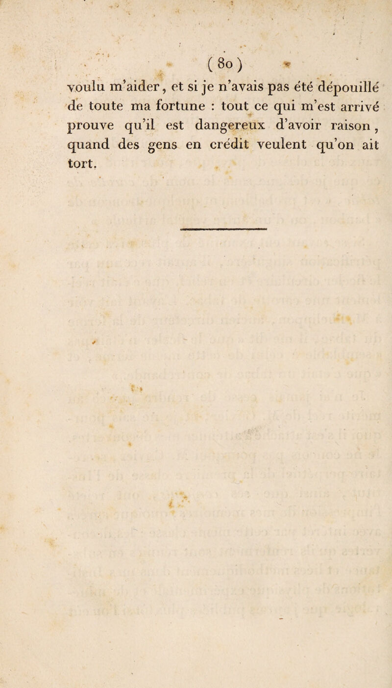 voulu m’aider, et si je n’avais pas été dépouillé de toute ma fortune : tout ce qui m’est arrivé prouve qu’il est dangereux d’avoir raison, quand des gens en crédit veulent qu’on ait tort.