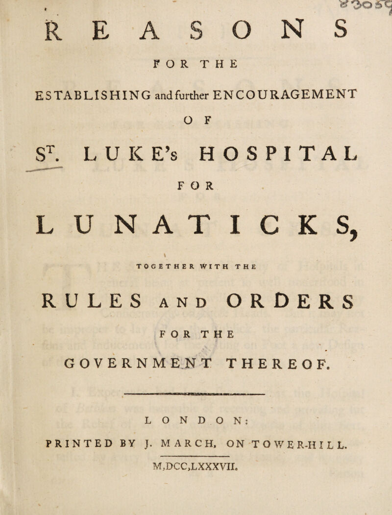 REASONS FOR THE ESTABLISHING and further ENCOURAGEMENT O F ST. LUKE’S HOSPITAL FOR LUNATICKS, I TOGETHER WITH THE RULES and ORDERS FOR THE Y -jj ^ GOVERNMENT THEREOF. ii ■■■■! ■■wwMWWWMBWBKMBBHBBWWBMWaMiMwi ——i ■ « LONDON: PRINTED BY J. MARCH, ON TOWER-HILL. M,DCC,LXXXVIL