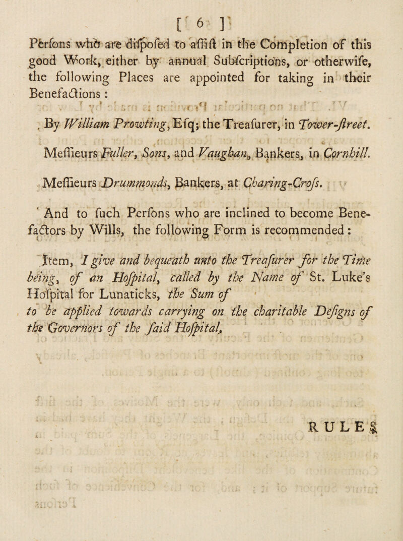 Pferfons whd ate difpofed to affift in the Completion of this good Work, either by annual Subfcriptions, or otherwife, the following Places are appointed for taking in their Benefa&ions: e i * - * -f * * * v. . • yr • . *,• n ui rr-e.Tt if • • v no or? ? ’ . . / M . By William Prowling, Efq$ the Treafurer, in Power flreet. ' i ' > S - * > * * • & i Meffieurs Fuller^ Sons, and Vaughan, Bankers, in CornhilL Meflieurs Drummonds, Bankers, at Charing-Crofs. And to fuch Perfons who are inclined to become Bene- fadtors by Wills, the following Form is recommended : Item, 1 give and bequeath unto the Preafurer for the Pi me beings of an Hofpital, called by the Name of St. Luke’s Hofpital for Lunaticks, the Sum of to be applied towards carrying on the charitable Defgns of the Governors of the faid Hofpital, RULE j