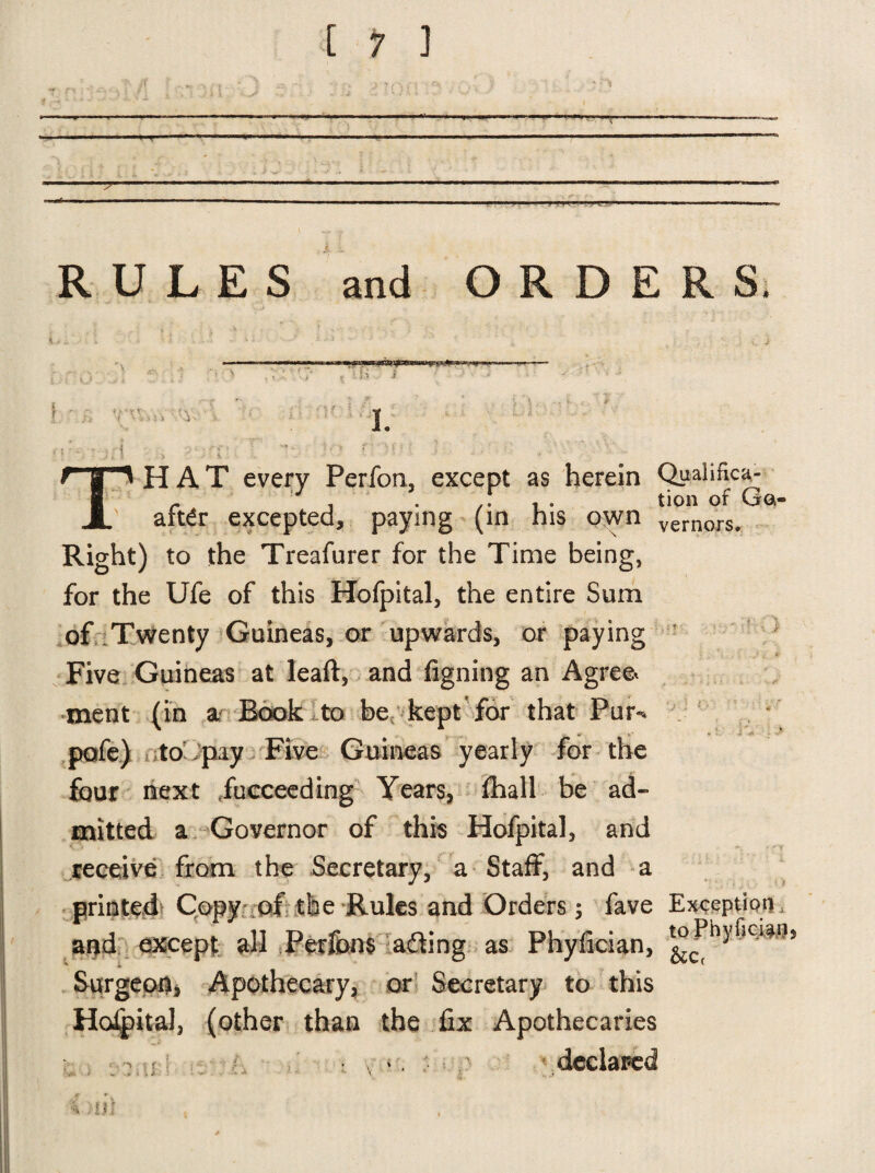 ■ ■ t > X RULES and ORDERS V -i a t - f'U I. T -hit' HAT every Perfon, except as herein Quahfica- - 3 . . ,f , . tion of Ga- aft£r excepted, paying (in his own vernors. Right) to the Treafurer for the Time being, for the Ufe of this Hofpital, the entire Sum of Twenty Guineas, or upwards, or paying Five Guineas at leaft, and figning an Agree ment (in a Book to be kept for that Pur** pofe) to pay Five Guineas yearly for the four next Succeeding Years, fhall be ad¬ mitted a Governor of this Hofpital, and receive from the Secretary, a Staff, and a printed Copy of the Rules and Orders; fave Exception and except all Perftw$ adding as Phylician, Surgeon, Apothecary, or Secretary to this Hofpital, (other than the fix Apothecaries declared ; t v '( - ■> t U : : m