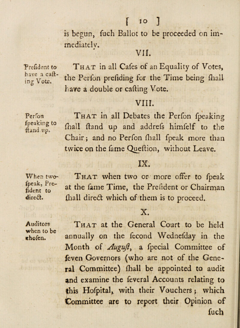 P refid ent to have a call¬ ing Vote. Perfont fpeaking to {land up* When two- fpeak, Pre^ {idem to diredt. Auditors when to be thofen. f IO ] - • * is begun, fuch Ballot to be proceeded on im» mediately. VII. That in all Cafes of an Equality of Votes, the Perfon prefiding for the Time being {hail have a double or calling Vote. VIII. That in all Debates the Perfon fpeaking {hall {land up and addrefs himfelf to the Chair; and no Perfon fhall fpeak more than tvvice on the fame Queftion, without Leave. IX. That when two or more offer to fpeak at the fame Time, the President or Chairman (hall diredt which of them is to proceed. X. That at the General Court to be held annually on the fecond Wednefday in the Month of Auguji, a fpecial Committee of feven Governors (who are not of the Gene¬ ral Committee) fhall be appointed to audit and examine the feveral Accounts relating to this Hofpital,. with their Vouchers; which Committee are to report their Opinion of fuch