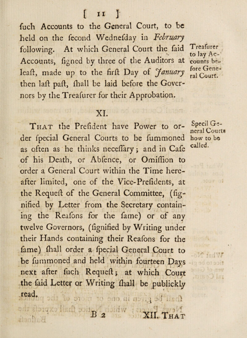 fuch Accounts to the General Court, to be held on the fecond Wednefday in February following. At which General Court the faid Accounts, figned by three of the Auditors at lead:, made up to the firft Day of January then lad pad, fhall be laid before the Gover¬ nors by the Treafurer for their Approbation. XL That the Prefident have Power to or- der fpecial General Courts to be fummoned as often as he thinks necedary; and in Cafe of his Death, or Abfence, or Omillion to order a General Court within the Time here- after limited, one of the Vice-Prefidents, at the Requed of the General Committee, (fig- nified by Letter from the Secretary contain- ing the Reafons for the fame) or of any twelve Governors, (fignified by Writing under their Hands containing their Reafons for the fame) fhall order a fpecial General Court to be fummoned and held within fourteen Days next after fuch Requed; at which Court the faid Letter or Writing fhall be publickly read* ) s- i i i 11 ) '. B 2 1 VJ XII. That Treafurer to lay Ac¬ counts be¬ fore Gene¬ ral Court. Specil Ge¬ neral Courts how to be callecL , r \ * r