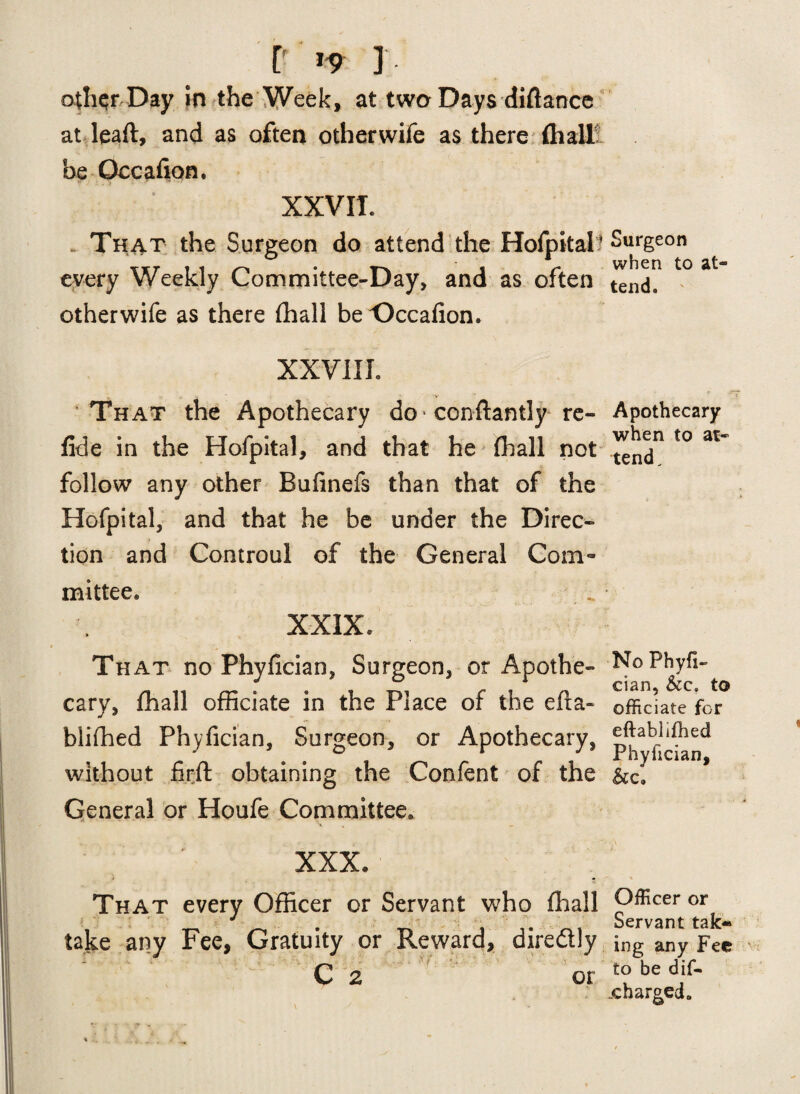 P *9 ] othqrDay in the Week, at two Days diftance at leaft, and as often other wife as there (hall be Qccafion. XXVII. . That the Surgeon do attend the Hofpital- every Weekly Committee-Day, and as often otherwife as there (hall be Occafion. XXVIII. That the Apothecary do * conftantly re- fide in the Hofpital, and that he fhall not follow any other Bufinefs than that of the Hofpital, and that he be under the Direc¬ tion and Controul of the General Com¬ mittee* XXIX. That no Phyfician, Surgeon, or Apothe¬ cary, fhall officiate in the Place of the efia- blifhed Phyfician, Surgeon, or Apothecary, without firfl: obtaining the Confent of the General or Houfe Committee. XXX* i . £ That every Officer or Servant who (hall take any Fee, Gratuity or Reward, diredly C 2 or Surgeon when to at¬ tend. Apothecary when to at¬ tend. No Phyfi¬ cian, &c. to officiate for eftablifhed Phyfician, Officer or Servant tak* ing any Fee to be dif- _c barged.