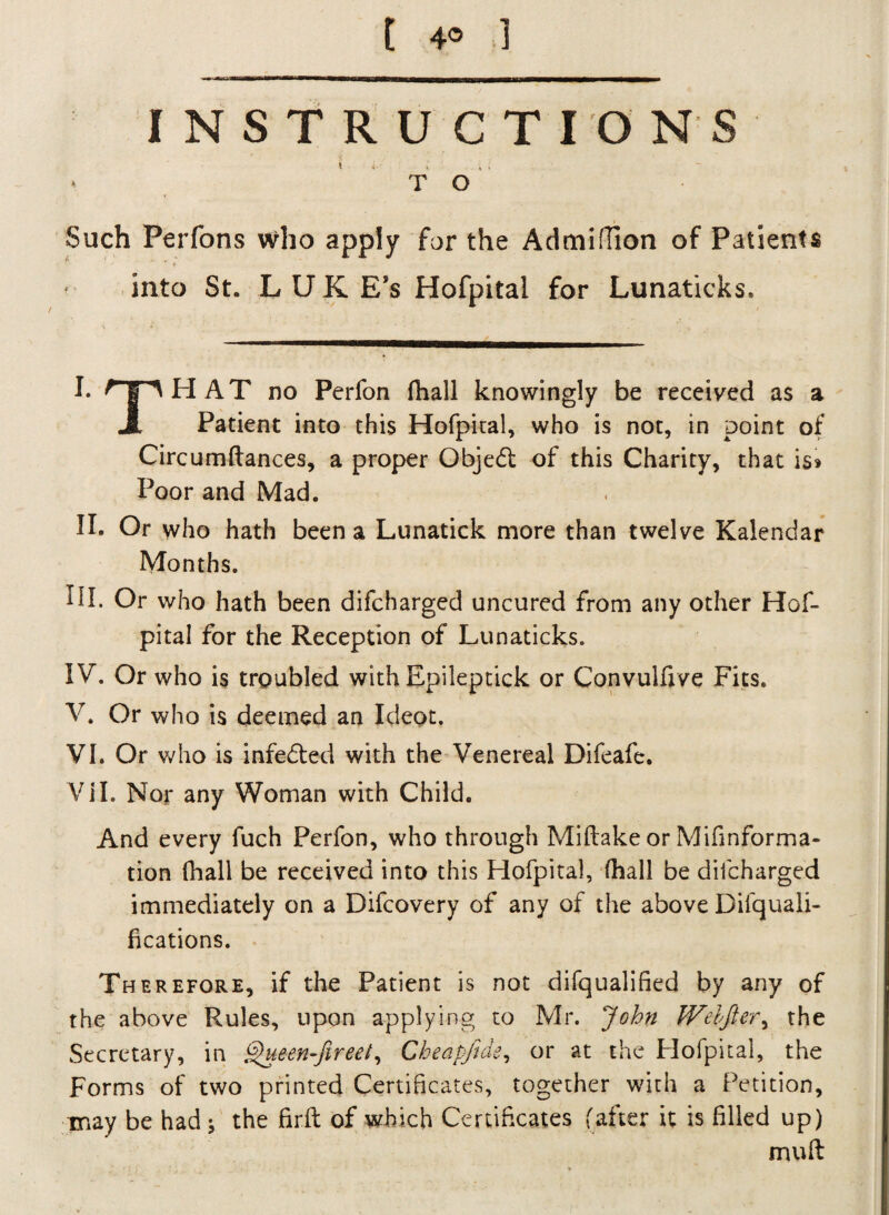 INSTRUCTIONS *. T O Such Perfons who apply for the Admifiion of Patients into St. L U K Ess Hofpital for Lunaticks. I* HpHAT no Perfon fhall knowingly be received as a JL Patient into this Hofpital, who is not, in point of Circumftances, a proper Objedt of this Charity, that is* Poor and Mad. II. Or who hath been a Lunatick more than twelve Kalendar Months. III. Or who hath been difcharged uncured from any other Hof¬ pital for the Reception of Lunaticks. IV. Or who is trgubled with Epileptick or Convulfive Fits. V. Or who is deemed an Ideot. VI. Or who is infedted with the Venereal Difeafe. Vi I. Nor any Woman with Child. And every fuch Perfon, who through Miftake or Mifinforma- tion (hall be received into this Hofpital, (hall be difcharged immediately on a Difcovery of any of the above Difquali- fications. Therefore, if the Patient is not difqualified by any of the above Rules, upon applying to Mr. John JVdfier, the Secretary, in Queen-fireei, Cheapfide, or at the Hofpital, the Forms of two printed Certificates, together with a Petition, may be had ; the firft of which Certificates (after it is filled up) mud