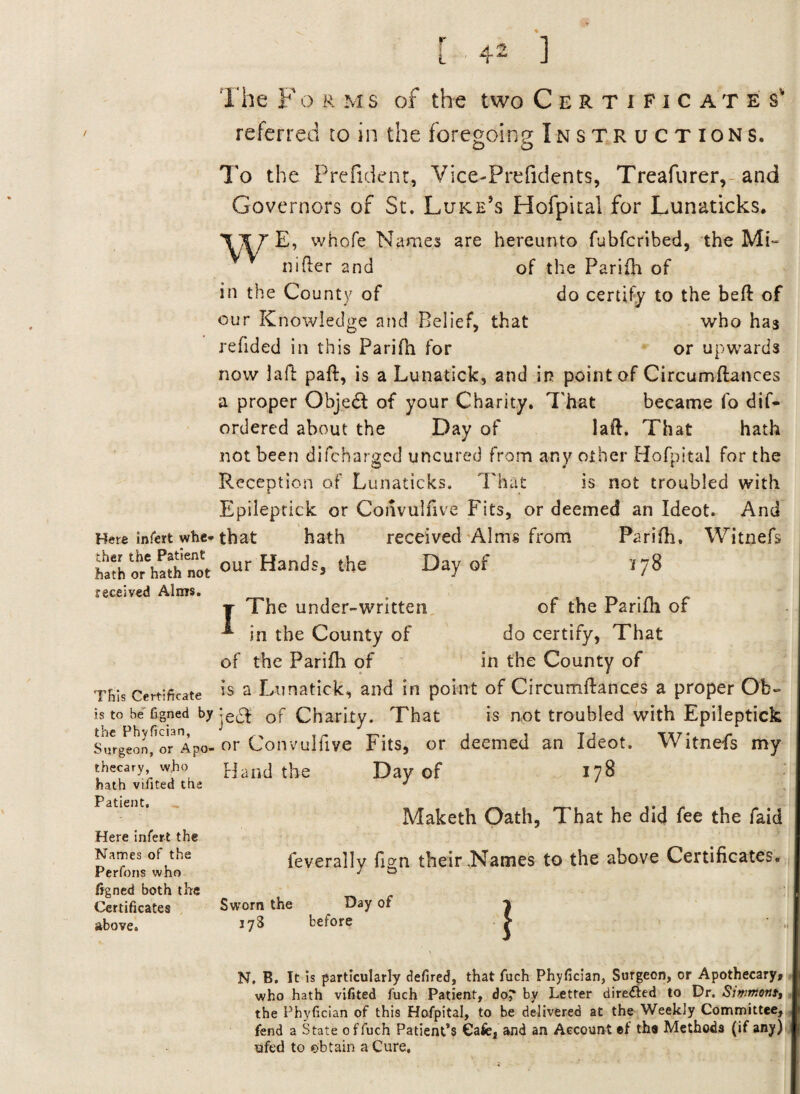 Here infert whe¬ ther the Patient hath or hath not received Alms. This Certificate is to be' figned by the Phyfjcian, Surgeon, or Apo¬ thecary, who hath vifited the Patient. Here infert the Names of the Perfons who figned both the Certificates above. The F o r m s of the two Certificate s' referred to in the foregoing Instructions. To the Prefident, Vice-Prefidents, Treafurer,-and Governors of St. Luke’s Hofpital for Lunaticks. \XT E, whofe Names are hereunto fubfcribed, the Mi- nifter and of the Parifh of in the County of do certify to the beft of our Knowledge and Belief, that who has refided in this Parifli for or upwards now laft paft, is a Lunatick, and in point of Circumftances a proper Objedl of your Charity. That became fo dif- ordered about the Day of laft. That hath not been difcharged uncured from any other Hofpital for the Reception of Lunaticks. That is not troubled with Epileptick or Convulfive Fits, or deemed an Ideot. And that hath received Alms from Parifh. Witnefs our Hands, the Day of 178 t The under-written of the Parifh of * in the County of do certify, That of the Parifli of in the County of is a Lunatick, and in point of Circumftances a proper Ob- ;e$ of Charity. That is not troubled with Epileptick or Convulfive Fits, or deemed an Ideot. Witnefs my Hand the Day of 178 Maketh Oath, That he did fee the faid feverally fign their .Names to the above Certificates. Sworn the Day of 17S before £ N, B. It is particularly defired, that fuch Phyfician, Surgeon, or Apothecary, who hath vifited fuch Patient, do? by Letter directed to Dr. Siwmortt, the Phyfician of this Hofpital, to be delivered at the Weekly Committee, fend a State of fuch Patient’s Cafe, and an Account ef the Methods (if any) ufed to obtain a Cure.