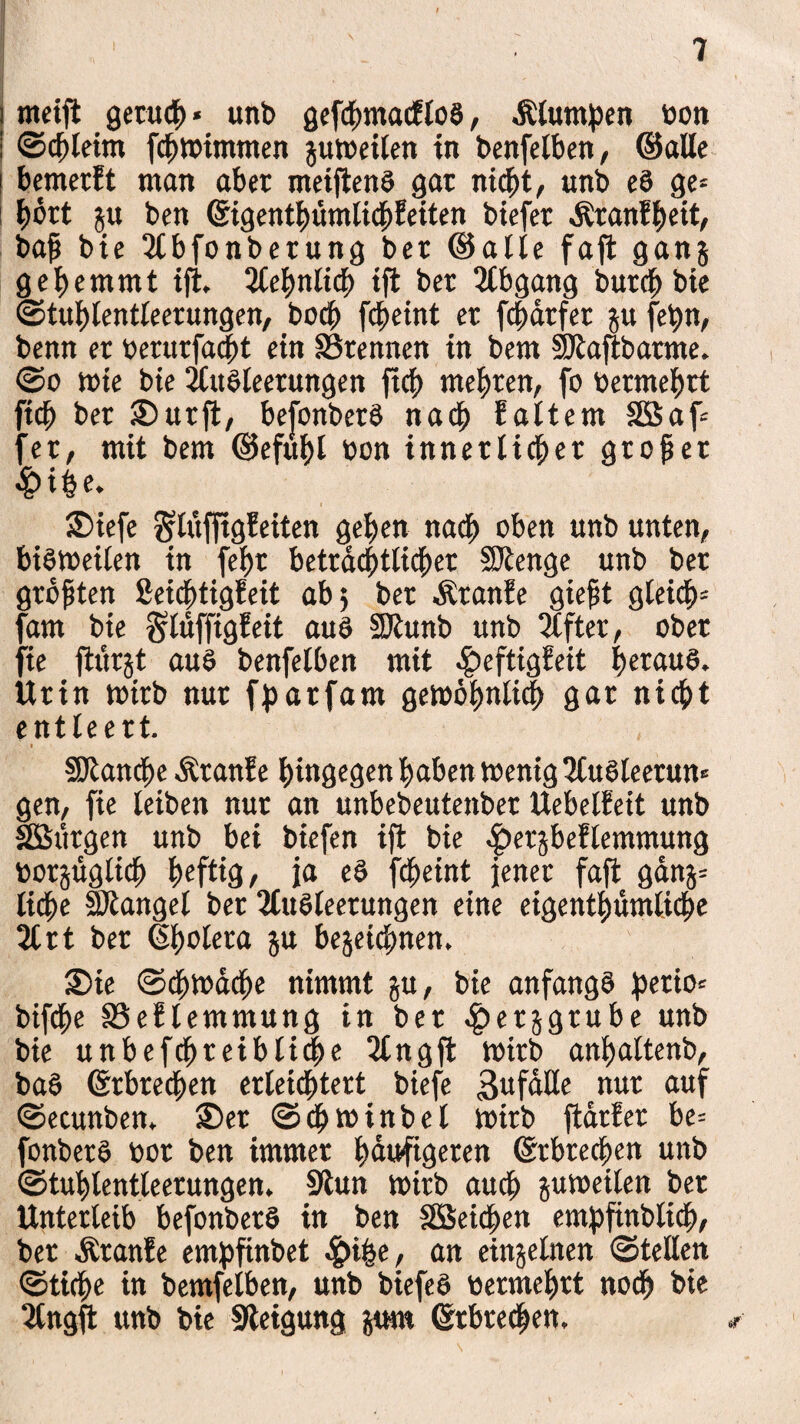 meift geutch« unb gefchmacfloS, Äluntpen bon ©chieim fchwimmen gun>eiten in benfelben, ©alle bemerEt man aber meiftenS gar nicht, «nb eS ge= hört ju ben (gigenthümlichEeiten biefer ÄranEheit, baß bie 2lbfonberung ber ©alle faft gang gehemmt ift. 2lehnlicß iffc ber 2tbgang butcb bie ©tußlentleerungen, bocb fcheint er fchatfer gu fetyn, benn er berutfacßt ein trennen in bem Siaftbarme. ©o wie bie Ausleerungen ftch mehren, fo bermehrt fich ber urfl, befonbetS nach Ealtem Gaf¬ fer, mit bem ©efuhl bon innerlicher großer <&i|e. S)iefe glüfftgEeiten gehen nach oben unb unten, bibtbetfen in febt beträchtlicher Stenge unb bet größten SeidhtigEeit ab; ber ÄtanEe gießt gleich* fam bie SlüffigEeit aus Stunb unb 2lfter, ober fte ftürgt aus benfelben mit ^eftigEeit heraus. Urin wirb nur fpatfam gewöhnlich gar nicht entleert. i Stande ÄranEe hingegen haben wenig 2tuSleerun* gen, fie leiben nur an unbebeutenber UebelEeit unb SSBütgen unb bei biefen ift bie |>ergbeElemmung borgüglich heftig/ ja eS fcheint jener faft gang* ließe Stängel ber 2CuSleetungen eine eigentümliche 21 rt ber Cholera gu begeießnen, S)ie ©chwache nimmt gu, bie anfangs ^erio= bifche 33eElemmung in ber .fpetggtube unb bie unbefcßteibtiche 2lngft Wirb anbaltenb, baS (Erbrechen erleichtert biefe Unfälle nur auf ©ecunben. S)er ©cßwinbel wirb ftarEer be= fonberS bor ben immer häufigeren (gebrechen unb ©tuhlentleerungen. Sun wirb auch guweilen ber Unterleib befonberS in ben SBeichen empfinblich, ber ÄranEe empfinbet , an einzelnen ©teilen ©tiche in bemfelben, unb biefeS bermehrt noch bie 2tngft unb bie Setgung gum (Erbrechen. i