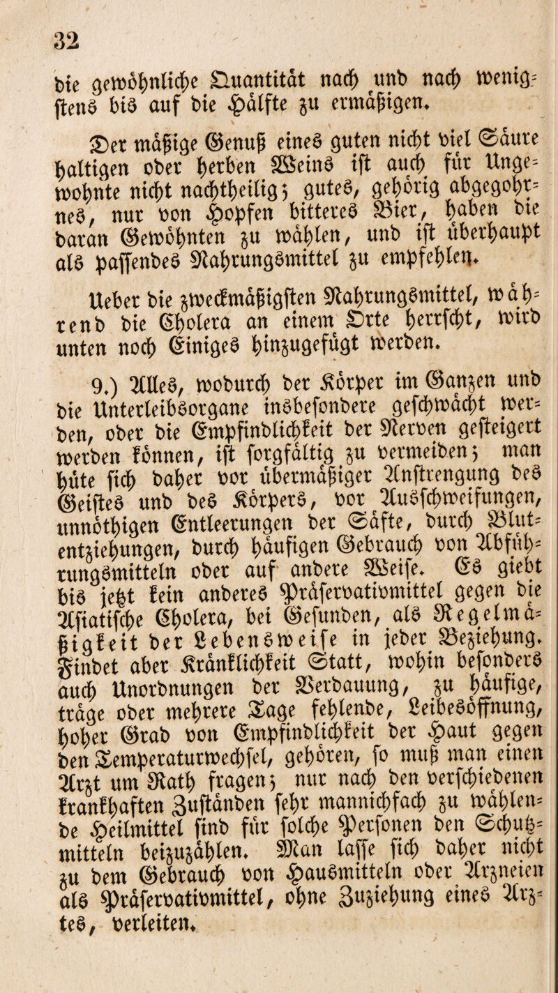 bic gewopnlicpe Quantität nacp unb nacp Wenig? ftenS bis auf bie Hälfte jvt ermäßigen. £>er müßige ©enuß eines guten nicpt biel ©dure haltigen ober gerben SSeinS ift aucp für ttnge» wopnte nicfjt nac^tljeitig 5 gutes, gehörig abgegopr» neS, nur bon Hopfen bitteres SSier, ijaben bte baran ©ewöpnten gu wagten, unb ift überhaupt als paffenbeS StaprungSmittel ju e mp festen. Ueber bie jwecfmaßigften SlaprungSmittel, wdp= renb bie Spolera an einem Srte perrfcpt, wirb unten nocp (Einiges pinjugefügt werben. 9.) 3tUeS, woburcp ber Körper im ©anjen unb bie UnterteibSorgane inSbefonbere gefcpwdcpt wer» ben, ober bie Smpfinblicpfeit ber Sterben gefteigert werben fonnen, ift forgfaltig ju bermeiben; man bitte fiep baper bot übermäßiger Slnftrengung beS ©elftes unb beS Körpers, bor 2tuSfcpweifungen, unnötpigen Sntleerungen ber ©dfte, burep §ölut= entjiepungen, burep paufigen ©ebrauep bon Stbfüp» rungSmitteln ober auf anbere SSeife. SS gtebt bis je|t fein anbereS ^rdferbatibmittet gegen bie Qlfiatifepe Spolera, bei ©efunben, als Stegelma» fiigfeit ber gebensweife in jeber SSejiepung. ginbet aber Äranflicpfeit ©tatt, wopin befonberS aucp Unorbnungen ber SSerbauung, ^u pauftge, trage ober meprere Sage feplenbe, SeibeSoffnung, poper ©rab bon Smpfinblicpfeit ber Haut gegen ben Semperaturwedpfel, gepdren, fo muß man einen 2lnt um Statp fragen; nur naep ben berfepiebenen franfpaften Buftdnben fepr manniepfaep ju wüßten» be Heilmittel ftnb für folcpe ^erfonen ben ©cpuß» mittein beijujdßlen. SJtan laffe fiep baper nicpt ju bem ©ebrauep bon Hausmitteln ober 2lrjneien als ^raferbatibmittel, opne ßujiepung eines 2lrj= teS, berleiten.