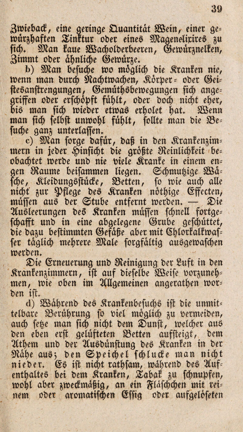 3t»ieba<f, eine geringe Quantität SBein, einer ge= tourjbaften Sinrtur ober eines SJtagenelirireö p ficb. SJtan faue SBacijotberbeeren, ©etoürjnelfen, 3immt ober ähnliche ©etoütje. b) §Dian befuge too möglich bie Äranfen nie, toenn man butcb Stacbtmacben, älörper = ober ®ei= ffeöanffrengungen, ©emütböbetoegungen ftdt) ange= griffen ober erffböffft fühlt, ober boct> nicht eher, bis man ficb triebet ettoaö erbotet $at» SBenn man ficb fetbff unwohl fühlt, follte man bie Se- fuebe ganj unterlaufen, c) SJtan forge bafüt, bafi in ben $tanfen$i«t= mern in jeber £inficbt bie größte Steinlicbfeit be= obaebtet werbe unb nie biete Äranfe in einem en= gen Staunte beifammen liegen, ©cbmuhige SBä= ffbe, ÄteibungSffücEe, Setten, fo wie ancb alle nidt>t' jut pflege beS Äranfen notbige ©ffecten, muffen auö ber ©tube entfernt werben. — ®ie Ausleerungen be$ Äranfen muffen fcbnell fortge* febafft unb in eine abgelegene ©tube gefcfmttet, bie baju beffimmten ©efäfje aber mit (Sbtorfatfmaff fer täglich mehrere SJtale forgfältig auSgewaffben werben. £>te ©tneuetung unb Steinigung ber 2uft in ben ^ranfenjimmern, tff auf biefelbe SBeife oorpneb' men, tote oben im Allgemeinen angeratben wot= ben iff. d) SBäbrenb beS itranfenbefuebs iff bie unrntt-- telbare Serührung fo oiel möglich äu ßermeiben, auch fe^e man ficb nicht bern £>unff, toelcber aus ben eben etff gelüfteten Setten aufffeigt, bem Atbem unb ber AuSbünffung beS £tanfen in ber Stäbe auS$ ben ©Reichel ffftlucfe man nicht nieber. @S iff nicht ratbfam, toäbrettb beS Auf entbalteS bei bem Äranfen, Sabaf p febnupfen, wohl aber j$toe<fmäfng, an etn ftläffbcben mit rei= nem ober atomatiffben (Sfftg ober aufgelöfeten