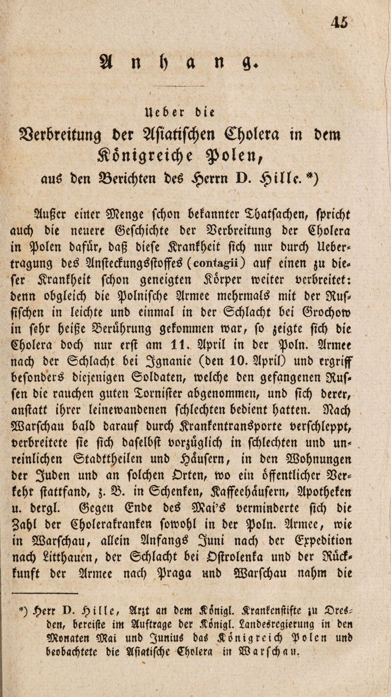 St n () a n g. Ueber bie S3er6mtung Oer SCfiatifd^en Cholera in t>em S?6nigreicf>e gjolen, aus! ben S3weiten be$ £errn D. ijullc. *) $uger einer Stenge fd>ott bekannter %öatfad)en, fprtcht and) bie neuere 6efd)id)te ber Verbreitung ber (Ebolera in $)3olen bafur, bag biefe Krankheit gef) nur burcf) Ueber* tragung btß 5fngecf;ung$ffojfe£ (contagii) auf einen $u bie* fer .ftranffKif fd)on geneigten Körper weiter verbreitet: benn obgleich bie $polnifd)e 2lrmee mehrmals mit ber Sluf* ftfeben in leiste unb einmal in ber @cf)lacht bei ©rochow in fefw beige Veruljrung gekommen war, fo geigte ftcb bie @bolera bocf> nur erg am 11. Sfpril in ber ^3o(n. 9frmce nach ber ©chlacht bei 3gnanie (ben 10. 3lpril) unb ergriff befonber^ biejenigen ©olbaten, welche ben gefangenen Dluf* fen bie raueben guten Xorniffer abgenommen, unb gd) berer, angatt ihrer (einewanbenen flechten bebienf haften. D?ach 2Barfd)au halb barauf burcf) Krankentransporte verfdgeppf, verbreitete ge geh bafelbg vorzüglich in fdffedgen nnb un* reinlichen ©fabttheilen unb Raufern, in ben ^Bohnungen ber 3«ben unb an fofehen Orten, wo ein öffentlicher Vcr* feht gattfanb, $. V. in ©chenken, Kaffeehaufern, Sipotheken n. bergl. ©egen ©nbe beS €Dxai’ö verminberte gd) bie gahl ber (Ebvlerafranfen fowohl in ber ^)oln. Slrmee, wie in SÖ3arfd)au, allein SlnfangS 3uni nad) ber Q:)epcbition nach £itfbauen, ber ©d)lad)t bei Öffrolenka unb ber SKucf* kunft ber Sfrmee nad) ^Jraga unb SBarfchau nahm bie *) Jf>err D. fyille, %nt an bem Konigl. Kranfenfiifte ju £)re$* ben, bereifte im Aufträge ber Äortigl. £anbe$regierung in ben Monaten SXai unb 3uniu$ ba$ Königreich ^olen unb beobachtete bie Slftatifche Cholera itt S©arfchau.