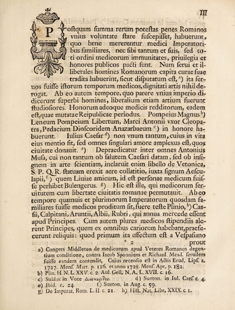 oftquam fumma rerum poteftas penes Romanos vnius voluntate ftare fufcepiflet, habuerunt, quo bene mererentur medici Imperatori¬ bus familiares, nec fibi tantum et luis, fed to¬ ti ordini medicorum immunitates, priuilegia et honores publicos pacti fimt. Num (erui et il¬ liberales homines Romanorum capita curae fiiae tradita habuerint, ficut difputatum eft,a) ita fer» uos fuifle illorum temporum medicos, dignitati artis nihil de¬ rogat. Ab eo autem tempore, quo parere vnius imperio di¬ dicerunt fuperbi homines, liberalium etiam artium fuerunt ftudiofiores. Honorum adeoque medicis redditorum, eadem eft,quae mutatae Reipublicae periodus. Pompeius Magnusb) Leneum Pompeium Libertum, Marci Antonii vxor Cleopa¬ tra, Pedacium Diofcoridem Anazarbaeum c) in honore ha¬ buerunt. Iulius Caefar d) non vnum tantum,cuius in vita eius mentio fit, fed omnes fingulari amore amplexus eft, quos ciuitate donauit. e) Depraedicatur inter omnes Antonius Mufa, cui non tantum ob falutem Caefari datam, fed ob infl- gnem in arte fcientiam, inclaruit enim libello de Vetonica, S. P. OR. Hamam erexit aere collatitio, iuxta lignum Aefcu- lapii/) quem Liuiae amicum, id eft perfonae medicum fuife fe perhibet Bulengerus. g) Hic eft ille, qui medicorum fer- uitutem cum libertate duitatis romanae permutauit. Abeo tempore quamuis et plurimorum Imperatorum quosdam fa¬ miliares fuifle medicos proditum fit, fuere tefte Plinio,b) Cas- fii, Calpitanh Aruntii, Albii, Rubri, qui annua mercede eflent apud Principes. Cum autem plures medicos ftipendiis ale¬ rent Principes, quem ex omnibus cariorem habebant,praefe¬ cerunt reliquis; quod primum ita effedum eft a Vefpafiano * 2 prout a) Congers Middleton de medicorum apud Veteres Romanos degen¬ tium conditione, contra Iacob Spoonium et Riehatd, Mead. feruilem fuifte eandem contendit, Cuius reeeniio eft in Aciis Erud. Lipf, a» 1727. Menf Mart. p. 126. et anno 1728-Menf Apr, p. 182. b) Plin. H. N. L. XXV. c. 2. Aul Geli N, A* L. XVII. c. 16. c) Suidas in Voce AioerxxgJhs- d) jSueton. in Iui. Cae£,e. 4. e) Jbid. c. 24. f) Sueton. in Aug. c. 59. De Imperat. Rom. E. ii* c. 21. iiift.XNat, Etbi# XXIX>C- x»