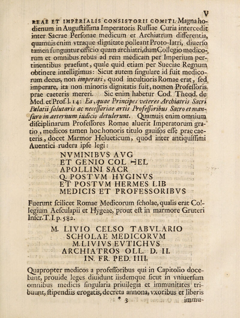 V reae et imperialis consistorii comiti. Magnaho- dienum in Auguftiffima Imperatoris Ruffiae Curia intercedit inter Sacrae Perfonae medicum et Archiatrum differentia, quamuisenim vtraque dignitate polleant Proto-Iatri, diuerfo tamen funguntur officio quam archiatri,dumCoJlegio medico^ rum et omnibus rebus ad rem medicam per Imperium per¬ tinentibus praefunt, quale quid etiam per Sueciae Regnum obtinere intelligimus: Sicut autem lingulare id fuit medico¬ rum decus, non imperari', quod incultioris Romae erat, fed imperare, ita non minoris dignitatis fuit, nomen Profeflbris> prae caeteris mereri. Sic enim habetur Cod. Theod. de Med. et Prof. 1.14: Ea > quae Principes veteres Archiatris Sacri Palatii fa lutaris ac nece(far ia e artis Profejforihus Sacro et man- furo in aeternum iudicio detulerunt. Quamuis enim omnium difciplinarum Profeflores Romae aluerit Imperatorum gra¬ do , medicos tamen hoc honoris titulo gauifos elfe prae cae¬ teris, docet Marmor Helueticum, quod inter antiquiffimi Auentici rudera ipfe legi: NVMINIBVS AVG ET GENIO COL HEL APOLLINI SACR QJPQSTVM HYGINVS ET POSTVM HERMES LIB MEDICIS ET PROFESSORIBVS Fuerunt fcilicet Romae Medicorum fcholae, qualis erat Col¬ legium Aefculapii et Hvgeae, prout eft in marmore Gruteri jnfcr.T, I. p. 582. M. LIVIO CELSO TABVLARIO SCHOLAE MEDICORVM M.LIVIVS EVTICHVS ARCHIATROS OLL. D. II. IN. FR. PED. IIII. Quapropter medicos a profefloribus qui in Capitolio doce¬ bant, prouide leges diuidunt iisdemque ficut in vniuerfum omnibus medicis lingularia priuilegia et immunitates tri¬ buunt, ftipendiis erogatis, decreta annona, vxoribus et liberis