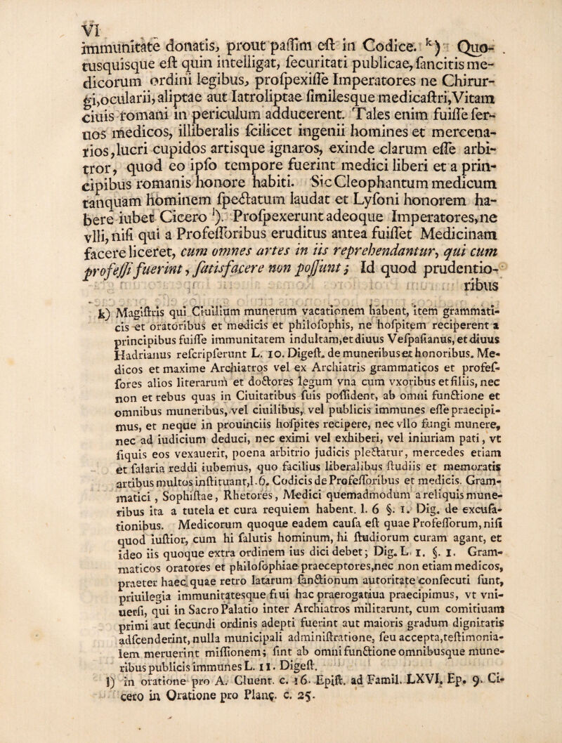 tus qujsqu e eft quin intelligat, fecuritati publicae, fancitis me¬ dicorum ordini legibus, profpexifle Imperatores ne Chirur¬ gi,ocularii, aliptae aut Iatraliptae fimilesque medicaftri. Vitam ciuis fomani in periculum adducerent. Tales enim fuiftefen- nos medicos, illiberalis fcilicet ingenii homines et mercena¬ rios, lucri cupidos artisque ignaros, exinde clarum efTe arbi¬ tror, quod eo ipfo tempore fuerint medici liberi et a prin¬ cipibus romanis honore habiti. Sic Cleophantum medicum tanquam hominem fpe^latum laudat et Lyfoni honorem ha¬ bere iubet Cicero ]). Profpexerunt adeoque Imperatores, ne vili, nifi qui a Profeftbribus eruditus antea fuiffet Medicinam facere liceret, cum omnes artes in iis reprehendantur, qui cum profejjifuerint, fatis facere non pojjuntj Id quod prudcatio¬ ribus -■.v • r •• V : ' '!? •* \ r\ -■* | r-, „ f ^ k) Maslftris qui Cmliium munerum vacationem habent, item grammati¬ cis it oratoribus et medicis et philofophis, ne hofpitem reciperent a principibus fuifte immunitatem indultam,etdiuus Velpalianus,etdkius Hadrianus refcriprerunt L. io. Digeil,. de muneribus et honoribus. Me¬ dicos et maxime Archiatros vel ex Archiatris grammaticos et profef» fores alios literarum et do&ores legum vna cum vxoribus et liliis, nec non et rebus quas in Ciuitatibus fuis poftldent, ab omni fun&ione ec omnibus muneribus, vel ciuilibus, vel publicis immunes elTe praecipi¬ mus, et neque in prouinciis hofpites recipere, necvllo fungi munere, nec ad iudicium deduci, nec eximi vel exhiberi, vel iniuriam pati, vt fiquis eos vexauerit, poena arbitrio judicis plebatur, mercedes etiam et falaria reddi iubemus, quo facilius liberalibus ftudiis et memoratis artibus multos inftituant,!.6. Codicis de Profeflbribus et medicis. Gram¬ matici , Sophiflae, Rhetores, Medici quemadmodum a reliquis mune¬ ribus ita a tutela et cura requiem habent. 1. 6 §. i. Dig. de exeufa- tionibus. Medicorum quoque eadem caufa eft quae Profeflorum,nili quod iuftior, cum hi falutis hominum, hi ftudiorum curam agant, et ideo iis quoque extra ordinem ius dici debet; Dig. L, i, §. i. Gram¬ maticos oratores et philofophiae praeceptores,nec non etiam medicos, praeter haec quae retro latarum fan&ionum autoritate confecuti funt, priuilegia immunitatesque fiui hac praerogariua praecipimus, vt vni- nerfi, qui in Sacro Palatio inter Archiatros militarunt, cum comitiuam primi aut fecundi ordinis adepti fuerint aut maioris gradum dignitatis adfcenderint, nulla municipali adminiftratione, feu accepta,teftimonia- lem meruerint miftionemi ftnt ab omnifunftione omnibusque mune¬ ribus publicis immunes L. ii. Digeft. 1) in oratione pro A. Cluent, c. i6- Epift. ad Famil. LXVI. Ep* 9i vi¬ cero in Oratione pro Planv c. 25.