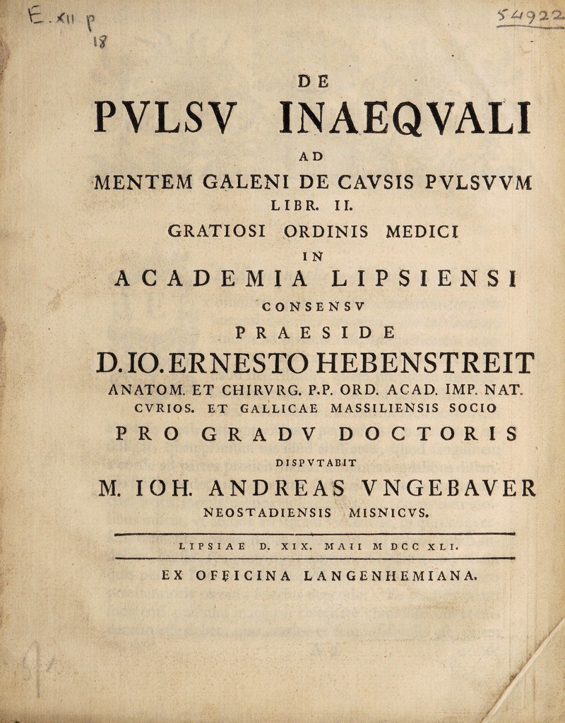 PVLSV INAEQVALI A D MENTEM GALENI DE CAVSIS PVLSVVM LIBR. II. GRATIOSI ORDINIS MEDICI I N ACADEMIA LIPSIENSI CONSENSV PRAESIDE D. IO. ERNESTO HEBENSTREIT ANATOM. ET CHIRVRG. P.P. ORD. ACAD. IMP. NAT. CVRIOS. ET GALLICAE MASSILIENSIS SOCIO PRO G R A D V D O C T O R I S DISPVTAB1T M. IOH. ANDREAS VNGEBAVER NEOSTADIENSIS MISNICVS.