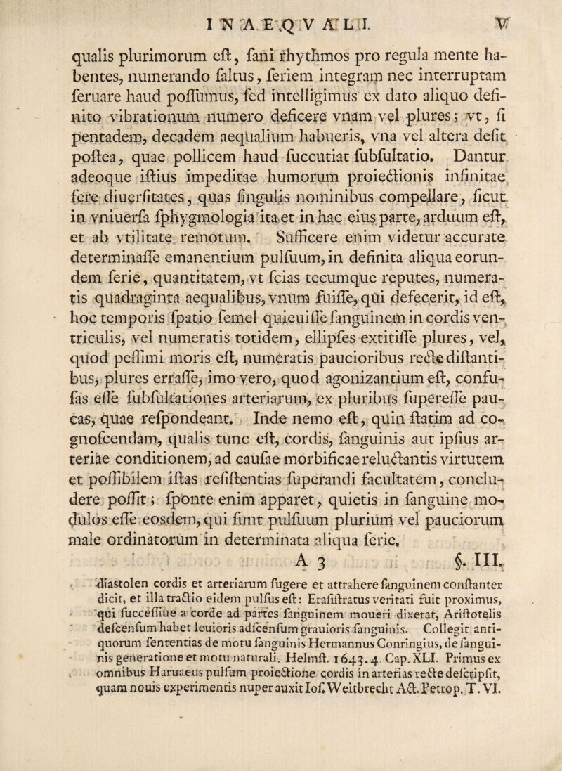 I WTA. E jQ.V ALI V qualis plurimorum eft, fani rhythmos pro regula mente ha-» bentes, numerando faltus , feriem integram nec interruptam feruare haud pofluimis, fed intelligimus ex dato aliquo defi¬ nito vibrationum numero deficere vnam vel plures; vt, fi pentadem, decadem aequalium habueris, vna vel altera defit poftea , quae pollicem haud fuccutiat fubfultatio. Dantur adeoque iftius impeditae humorum proiedionis infinitae fere diuerfitates, quas Ungulis nominibus compellare , ficut in vniuerfa fphygmologia ita-et in hac eius parte, arduum eft, et ah vtilitate remotum. Sufficere enim videtur accurate determinafle emanentium pulfuum, in definita aliqua eorun¬ dem ferie, quantitatem, vt fcias tecurnque reputes, numera¬ tis quadraginta aequalibus, vnura fuifle, qui defecerit, id eft, hoc temporis fpatio femel quieuifle fanguinem in cordis ven¬ triculis, vel numeratis totidem, ellipfes extitiffe plures, vel, quod peffimi moris eft, numeratis paucioribus rede diftanti- bus, plures errafte, imo vero, quod agonizantium eft, confu- fas ede fubfukationes arteriarum, ex pluribus fuperefle pau¬ cas, quae refpondeant. Inde nemo eft, quin ftatim ad co« gnofcendam, qualis tunc eft, cordis, fanguinis aut ipfius ar¬ teriae conditionem, ad caulae morbificae reludantis virtutem et poffibilem iftas refiftentias fuperandi facultatem, conclu¬ dere poffit; fponte enim apparet, quietis in fanguine mo¬ dulos efle eosdem, qui funt pulfuum plurium vel pauciorum male ordinatorum in determinata aliqua ferie. A 3 §. III, <liastolen cordis et arteriarum fugere et attrahere fanguinem conftanter dicit, et illatra&io eidem pullus eft: Eraliftratus veritati fuit proximus, qui fucceffiue a corde ad partes fanguinem moueri dixerat, Ariftotelis defcenfum habet leuioris adfcenfum gratiioris fanguinis. Collegit anti¬ quorum fententias de motu fanguinis Hermannus Conringius, defangui- nis generatione et motu naturali. Helmft. 1645.4 Cap.XLI. Primus ex omnibus Haruaeus puifum proieUione cordis in arterias reftedefcripfit,