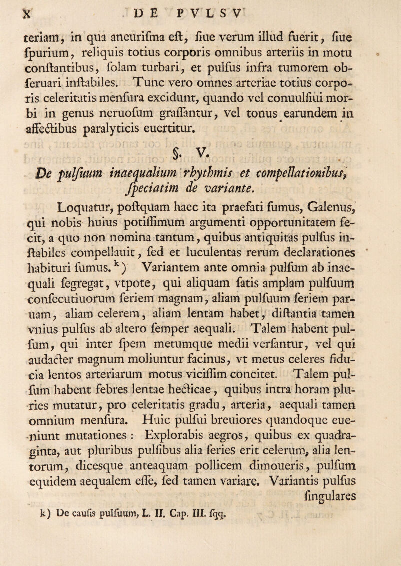 teriam, in qua aneurifma eft, fine verum illud fuerit, fiue fpurium, reliquis totius corporis omnibus arteriis in motu conflantibus, folam turbari, et pulfus infra tumorem ob- feruari inflabiles. Tunc vero omnes arteriae totius corpo¬ ris celeritatis menfura excidunt, quando vel conuulfiui mor¬ bi in genus neruofum graffantur, vel tonus earundem in affeftibus paralyticis euertitur. §. V. De pulfuum inaequalium rhythmis et compellationibus, fpeciatim de variante. Loquatur, poftquam haec ita praefati fumus, Galenus, qui nobis huius potiflimum argumenti opportunitatem fe¬ cit, a quo non nomina tantum, quibus antiquitas pulfus in¬ flabiles compeiiauit, fed et luculentas rerum declarationes habituri fumus.k) Variantem ante omnia pulfum ab inae¬ quali fegregat, vtpote, qui aliquam fatis amplam pulfuum confecutiuorum feriem magnam, aliam pulfuum feriem par- uam, aliam celerem, aliam lentam habet, diftantia tamen vnius pulfus ab altero femper aequali. Talem habent pul¬ fum, qui inter fpem metumque medii verfantur, vel qui audafter magnum moliuntur facinus, vt metus celeres fidu¬ cia lentos arteriarum motus viciffim concitet. Talem pul¬ fum habent febres lentae heflicae, quibus intra horam plu¬ ries mutatur, pro celeritatis gradu, arteria, aequali tamen omnium menfura. Huic pulfui breuiores quandoque eue- -niunt mutationes : Explorabis aegros, quibus ex quadra¬ ginta, aut pluribus pulfibus alia feries erit celerum, alia len¬ torum, dicesque anteaquam pollicem dimoueris, pulfum equidem aequalem efle, fed tamen variare. Variantis pulfus fingulares k) De caufis pulfuum, L. II. Cap. III. fijq.