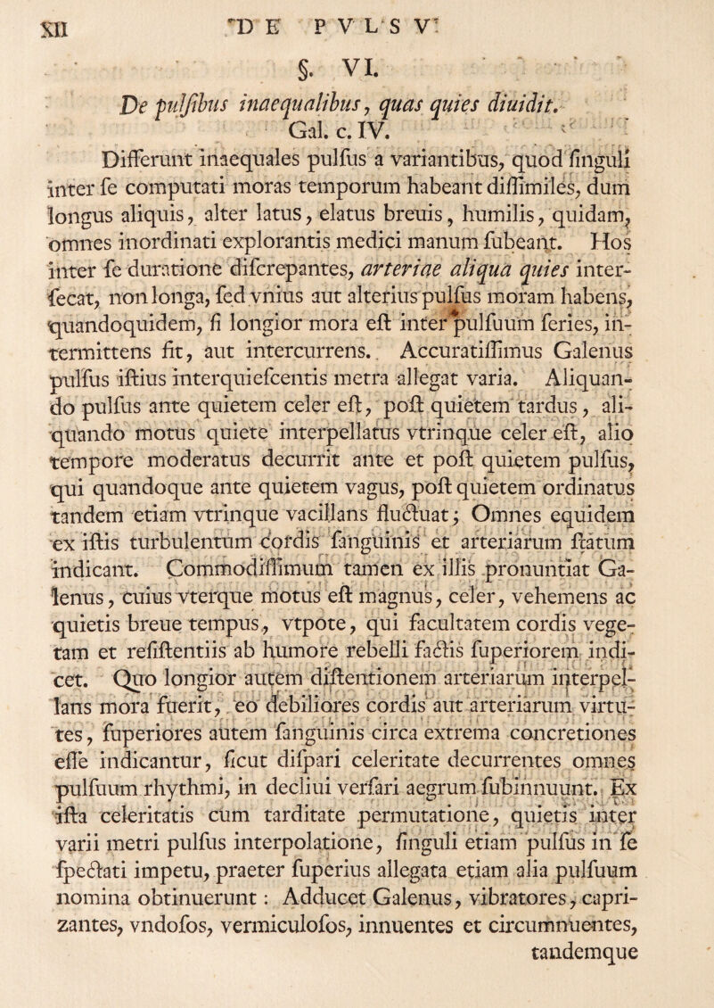 §. VI. De puljtbus inaequalibus, quas quies diuidit. Gal. c. IV. Differunt inaequales pulfus a variantibus, quod finguli inter fe computati moras temporum habeant diflimiles, dum longus aliquis, alter latus, elatus breuis, humilis, quidam, omnes inordinati explorantis medici manum fubeant. Hos inter fe durati one difcrepantes, arteriae aliqua quies inter- fecat, non longa, fed vilius aut alterius pulfus moram habens, quandoquidem, fi longior mora eft inter pulfuum feries, in¬ termittens lit, aut intercurrens.. Accuratiffimus Galenus pulfus iftius interquiefcentis metra allegat varia. Aliquan¬ do pulfus ante quietem celer eft, poft quietem tardus, ali¬ quando motus quiete interpellatus vtrinque celer eft, alio tempore moderatus decurrit ante et poft quietem pullus, qui quandoque ante quietem vagus, poft quietem ordinatus tandem etiam vtrinque vacillans fludtuat; Omnes equidem ex iftis turbulentum cordis fanguinis et arteriarum ftatum indicant. Commodiffimum tamen ex illis pronuntiat Ga- lenus, cuius vterque motus eft magnus, celer, vehemens ac quietis breue tempus, vtpote, qui facultatem cordis vege¬ tam et refiftentiis ab humore rebelli faftis fuperiorem indi¬ cet. Quo longior autem diftentionem arteriarum interpel¬ lans mora fuerit, /eo debiliores cordis aut arteriarum virtu- tes, fuperiores autem fanguinis circa extrema concretiones effe indicantur, ficut difpari celeritate decurrentes omnes pulfuum rhythmi, in decliui verfari aegrum fublnnuunt. Ex ifta celeritatis cum tarditate permutatione, quietis inter varii metri pulfus interpolatione, finguli etiam pulfus in fe fpeftati impetu, praeter fuperius allegata etiam alia pulfuum nomina obtinuerunt: Adducet Galenus, vibratores, capri- zantes, vndofos, vermiculofos, innuentes et circumnuentes, tandemque