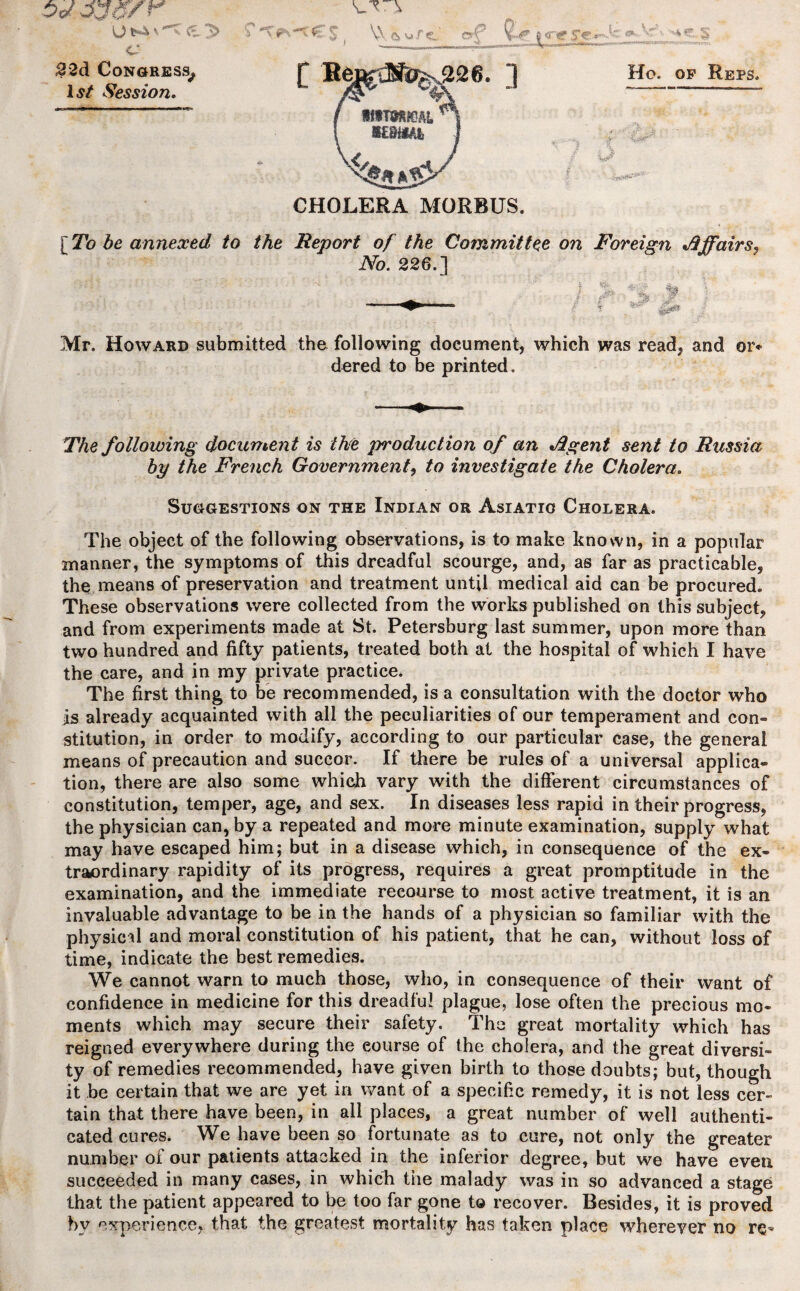 C 22d Congress, 1st Session. 3> CHOLERA MORBUS. [ To be annexed to the Report of the Committee on Foreign Affairs, No. 226.] at m Mr. Howard submitted the following document, which was read, and or¬ dered to be printed. The following document is the production of an J2gent sent to Russia by the French Government, to investigate the Cholera. Suggestions on the Indian or Asiatic Cholera. The object of the following observations, is to make known, in a popular manner, the symptoms of this dreadful scourge, and, as far as practicable, the means of preservation and treatment until medical aid can be procured. These observations were collected from the works published on this subject, and from experiments made at St. Petersburg last summer, upon more than two hundred and fifty patients, treated both at the hospital of which I have the care, and in my private practice. The first thing to be recommended, is a consultation with the doctor who is already acquainted with all the peculiarities of our temperament and con¬ stitution, in order to modify, according to our particular case, the general means of precaution and succor. If there be rules of a universal applica¬ tion, there are also some which vary with the different circumstances of constitution, temper, age, and sex. In diseases less rapid in their progress, the physician can, by a repeated and more minute examination, supply what may have escaped him; but in a disease which, in consequence of the ex¬ traordinary rapidity of its progress, requires a great promptitude in the examination, and the immediate recourse to most active treatment, it is an invaluable advantage to be in the hands of a physician so familiar with the physical and moral constitution of his patient, that he can, without loss of time, indicate the best remedies. We cannot warn to much those, who, in consequence of their want of confidence in medicine for this dreadful plague, lose often the precious mo¬ ments which may secure their safety. The great mortality which has reigned everywhere during the eourse of the cholera, and the great diversi¬ ty of remedies recommended, have given birth to those doubts; but, though it be certain that we are yet in want of a specific remedy, it is not less cer¬ tain that there have been, in all places, a great number of well authenti¬ cated cures. We have been so fortunate as to cure, not only the greater number of our patients attacked in the inferior degree, but we have even succeeded in many cases, in which the malady was in so advanced a stage that the patient appeared to be too far gone to recover. Besides, it is proved by experience, that the greatest mortality has taken place wherever no re-