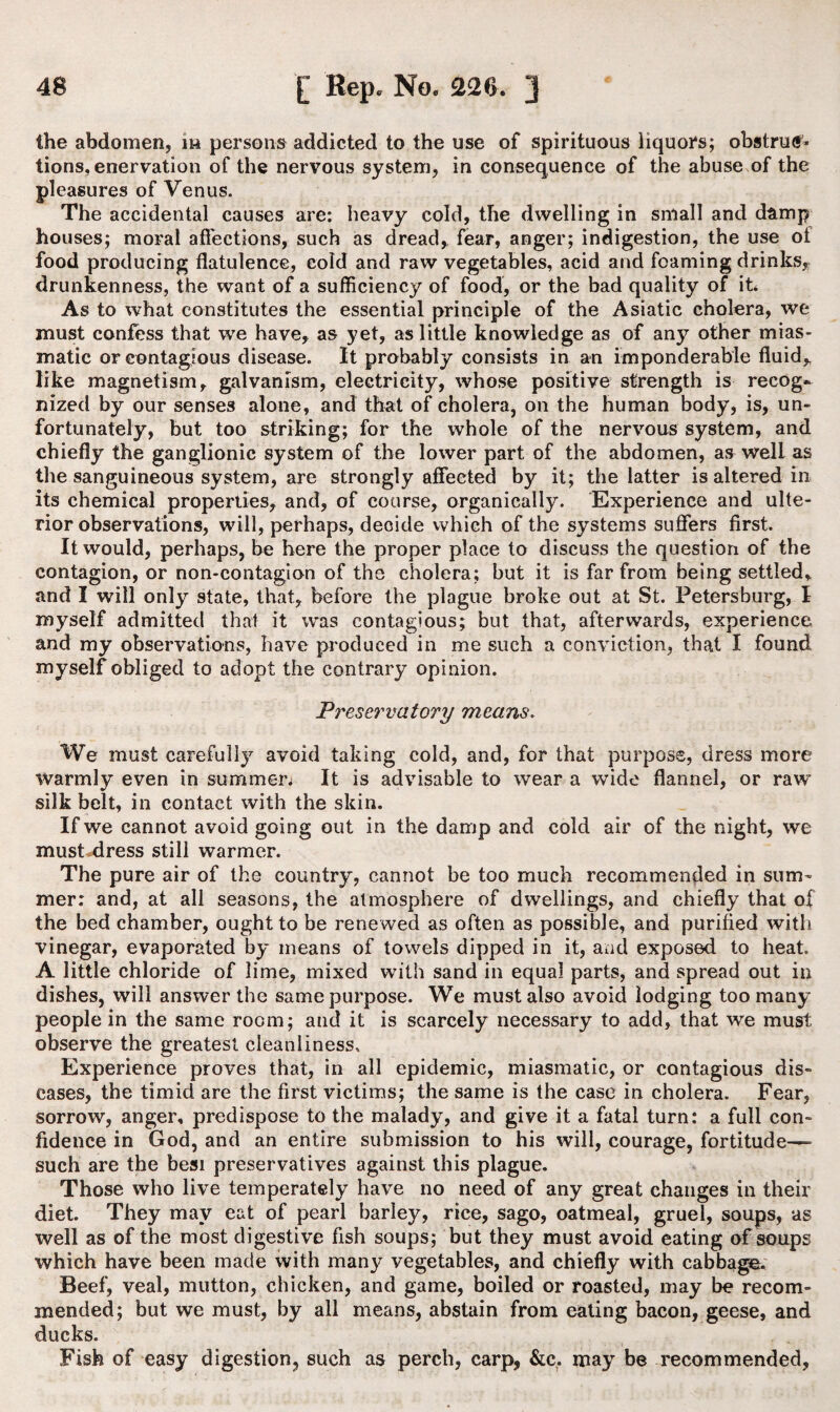 the abdomen, m persons addicted to the use of spirituous liquors; obstrud* tions, enervation of the nervous system, in consequence of the abuse of the pleasures of Venus. The accidental causes are; heavy cold, the dwelling in small and damp houses; moral affections, such as dread, fear, anger; indigestion, the use of food producing flatulence, cold and raw vegetables, acid and foaming drinks, drunkenness, the want of a sufficiency of food, or the bad quality of it* As to what constitutes the essential principle of the Asiatic cholera, we must confess that we have, as yet, as little knowledge as of any other mias¬ matic or contagious disease. It probably consists in an imponderable fluid* like magnetism, galvanism, electricity, whose positive strength is recog~ nized by our senses alone, and that of cholera, on the human body, is, un¬ fortunately, but too striking; for the whole of the nervous system, and chiefly the ganglionic system of the lower part of the abdomen, as well as the sanguineous system, are strongly affected by it; the latter is altered in its chemical properties, and, of course, organically. Experience and ulte¬ rior observations, will, perhaps, decide which of the systems suffers first. It would, perhaps, be here the proper place to discuss the question of the contagion, or non-contagion of the cholera; but it is far from being settled, and I will only state, that, before the plague broke out at St. Petersburg, I myself admitted that it was contagious; but that, afterwards, experience and my observations, have produced in me such a conviction, that I found myself obliged to adopt the contrary opinion. Preservatory means. We must carefully avoid taking cold, and, for that purpose, dress more warmly even in summer* It is advisable to wear a wide flannel, or raw silk belt, in contact with the skin. If we cannot avoid going out in the damp and cold air of the night, we must dress still warmer. The pure air of the country, cannot be too much recommended in sum¬ mer: and, at all seasons, the atmosphere of dwellings, and chiefly that of the bed chamber, ought to be renewed as often as possible, and purified with vinegar, evaporated by means of towels dipped in it, and exposed to heat. A little chloride of lime, mixed with sand in equal parts, and spread out in dishes, will answer the same purpose. We must also avoid lodging too many people in the same room; and it is scarcely necessary to add, that we must observe the greatest cleanliness. Experience proves that, in all epidemic, miasmatic, or contagious dis¬ eases, the timid are the first victims; the same is the case in cholera. Fear, sorrow, anger, predispose to the malady, and give it a fatal turn: a full con¬ fidence in God, and an entire submission to his will, courage, fortitude—- such are the besi preservatives against this plague. Those who live temperately have no need of any great changes in their diet. They may eat of pearl barley, rice, sago, oatmeal, gruel, soups, as well as of the most digestive fish soups; but they must avoid eating of soups which have been made with many vegetables, and chiefly with cabbage. Beef, veal, mutton, chicken, and game, boiled or roasted, may be recom¬ mended; but we must, by all means, abstain from eating bacon, geese, and ducks. Fish of easy digestion, such as perch, carp, &c. may be recommended,