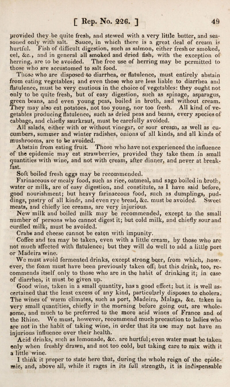 provided they be quite fresh, and stewed with a very little butter, and sea¬ soned only with salt. Sauce, in which there is a great deal of cream is hurtful. Fish of difficult digestion, such as salmon, either fresh or smoked, eel, &c., and in general all smoked and dried fish, with the exception of herring, are to be avoided. The free use of herring may be permitted to those who are accustomed to salt food. Those who are disposed to diarrhea, or flatulence, must entirely abstain from eating vegetables; and even those who are less liable to diarrhea and flatulence, must be very cautious in the choice of vegetables: they ought not only to be quite fresh, but of easy digestion, such as spinage, asparagus, freen beans, and even young peas, boiled in broth, and without cream. ’hey may also eat potatoes, not too young, nor too fresh. All kind of ve¬ getables producing flatulence, such as dried peas and beans, every species of cabbage, and chiefly saurkraut, must be carefully avoided. All salads, either with or without vinegar, or sour cream, as well as cu¬ cumbers, summer and winter radishes, onions of all kinds, and all kinds of mushrooms, are to be avoided. Abstain from eating fruit. Those who have not experienced the influence of the epidemic may eat strawberries, provided they take them in small quantities with wine, and not with cream, after dinner, and never at break¬ fast. Soft boiled fresh eggs may be recommended. Farinaceous or mealy food, such as rice, oatmeal, and sago boiled in broth, water or milk, are of easy digestion, and constitute, as I have said before, food nourishment; but heavy farinaceous food, such as dumplings, pud- ings, pastry of all kinds, and even rye bread, &c. must be avoided. Sweet meats, and chiefly ice creams, are very injurious. New milk and boiled milk may be recommended, except to the small number of persons who cannot digest it; but cold milk, and chiefly sour and curdled milk, must be avoided. Crabs and cheese cannot be eaten with impunity. Coffee and tea may be taken, even with a little cream, by those who are not much affected with flatulence; but they will do well to add a little port or Madeira wine. We must avoid fermented drinks, except strong beer, from which, how¬ ever, the foam must have been previously taken off; but this drink, too, re¬ commends itself only to those who are in the habit of drinking it; in case- of diarrhea, it must be given up. Good wine, taken in a small quantity, has a good effect; but it is well as¬ certained that the least excess of any kind, particularly disposes to cholera. The wines of warm climates, such as port, Madeira, Malaga, &c. taken in very small quantities, chiefly in the morning before going out, are whole¬ some, and much to be preferred to the more acid wines of France and of the Rhine. We must, however, recommend much precaution to ladies who are not in the habit of taking wine, in order that its use may not have an injurious influence over their health. Acid drinks, such as lemonade, &c. are hurtful; even water must betaken only when freshly drawn, and not too cold, but taking care to mix with it a little wine. I think it proper to state here that, during the whole reign of the epide¬ mic, and, above all, while it rages in its full strength, it is indispensable