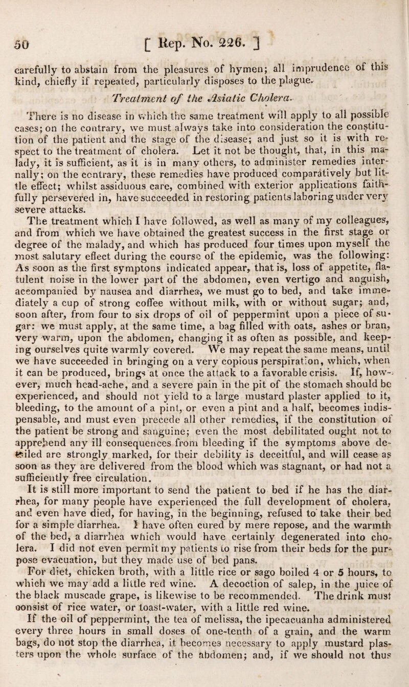 carefully to abstain from the pleasures of hymen; all imprudence of this kind, chiefly if repeated, particularly disposes to the plague. Treatment of the Asiatic Cholera There is no disease in which the same treatment will apply to all possible eases; on (he contrary, we must always take into consideration the constitu¬ tion of the patient and the stage of the disease; and just so it is with re¬ spect to the treatment of cholera. Let it not be thought, that, in this ma¬ lady, it is sufficient, as it is in many others, to administer remedies inter¬ nally; on the contrary, these remedies have produced comparatively but lit¬ tle effect; whilst assiduous care, combined with exterior applications faith¬ fully persevered in, have succeeded in restoring patients laboring under very severe attacks. The treatment which I have followed, as well as many of my colleagues, and from which we have obtained the greatest success in the first stage or degree of the malady, and which has produced four times upon myself the most salutary efiect during the course of the epidemic, was the following: As soon as the first symptons indicated appear, that is, loss of appetite, fla¬ tulent noise in the lower part of the abdomen, even vertigo and anguish, accompanied by nausea and diarrhea, we must go to bed, and take imme¬ diately a cup of strong coffee without milk, with or without sugar; and, soon after, from four to six drops of oil of peppermint upon a piece of su¬ gar: we must apply, at the same time, a bag filled with oats, ashes or bran, very warm, upon the abdomen, changing it as often as possible, and keep¬ ing ourselves quite warmly covered. We may repeat the same means, until we have succeeded in bringing on a very copious perspiration, which, when it can be produced, brings at once the attack to a favorable crisis. If, how-, ever, much head-ache, and a severe pain in the pit of the stomach should be experienced, and should not yield to a large mustard plaster applied to it, bleeding, to the amount of a pint, or even a pint and a half, becomes indis¬ pensable, and must even precede all other remedies, if the constitution of the patient be strong and sanguine; even the most debilitated ought not to apprehend any ill consequences from bleeding if the symptoms above de¬ filed are strongly marked, for their debility is deceitful, and will cease as soon as they are delivered from the blood which was stagnant, or had not a sufficiently free circulation. It is still more important to send the patient to bed if he has the diar¬ rhea, for many people have experienced the full development of cholera, and even have died, for having, in the beginning, refused to'take their bed for a simple diarrhea. 1 have often cured by mere repose, and the warmth of the bed, a diarrhea which would have certainly degenerated into cho¬ lera. I did not even permit my patients to rise from their beds for the pur¬ pose evacuation, but they made use of bed pans. For diet, chicken broth, with a little rice or sago boiled 4 or 5 hours, to which we may add a little red wine. A decoction of salep, in the juice of the black muscade grape, is likewise to be recommended. The drink must oonsist of rice water, or toast-water, with a little red wine. If the oil of peppermint, the tea of melissa, the ipecacuanha administered every three hours in small doses of one-tenth of a grain, and the warm bags, do not stop the diarrhea, it. becomes necessary to apply mustard plas¬ ters upon the whole surface of the abdomen; and, if we should not thus