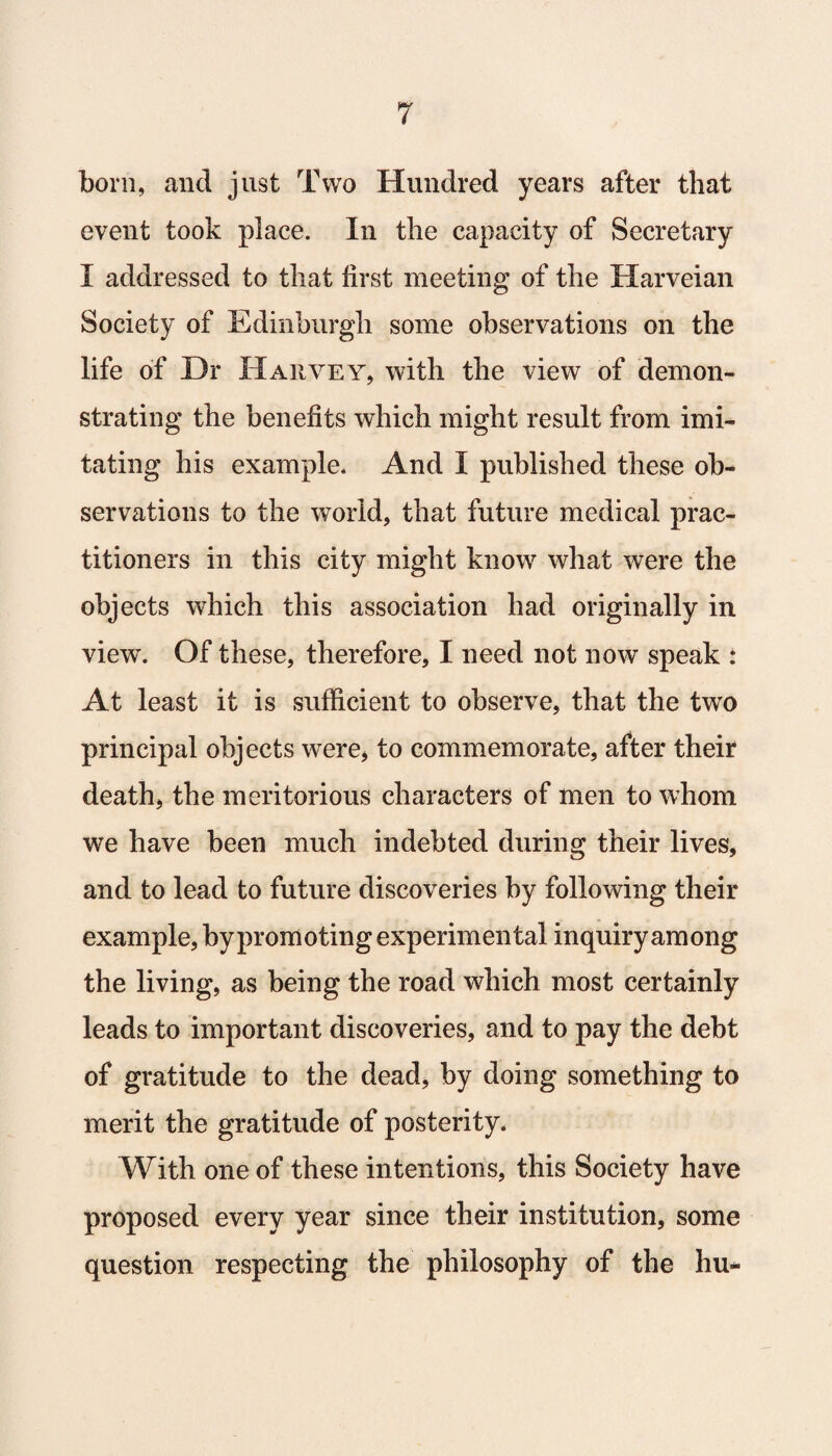 born, and just Two Hundred years after that event took place. In the capacity of Secretary I addressed to that first meeting of the Harveian Society of Edinburgh some observations on the life of Dr Harvey, with the view of demon¬ strating the benefits which might result from imi¬ tating his example. And I published these ob¬ servations to the world, that future medical prac¬ titioners in this city might know what were the objects which this association had originally in view. Of these, therefore, I need not now speak : At least it is sufficient to observe, that the two principal objects were, to commemorate, after their death, the meritorious characters of men to whom we have been much indebted during their lives, and to lead to future discoveries by following their example, by promoting experimental inquiry among the living, as being the road which most certainly leads to important discoveries, and to pay the debt of gratitude to the dead, by doing something to merit the gratitude of posterity. With one of these intentions, this Society have proposed every year since their institution, some question respecting the philosophy of the hu*