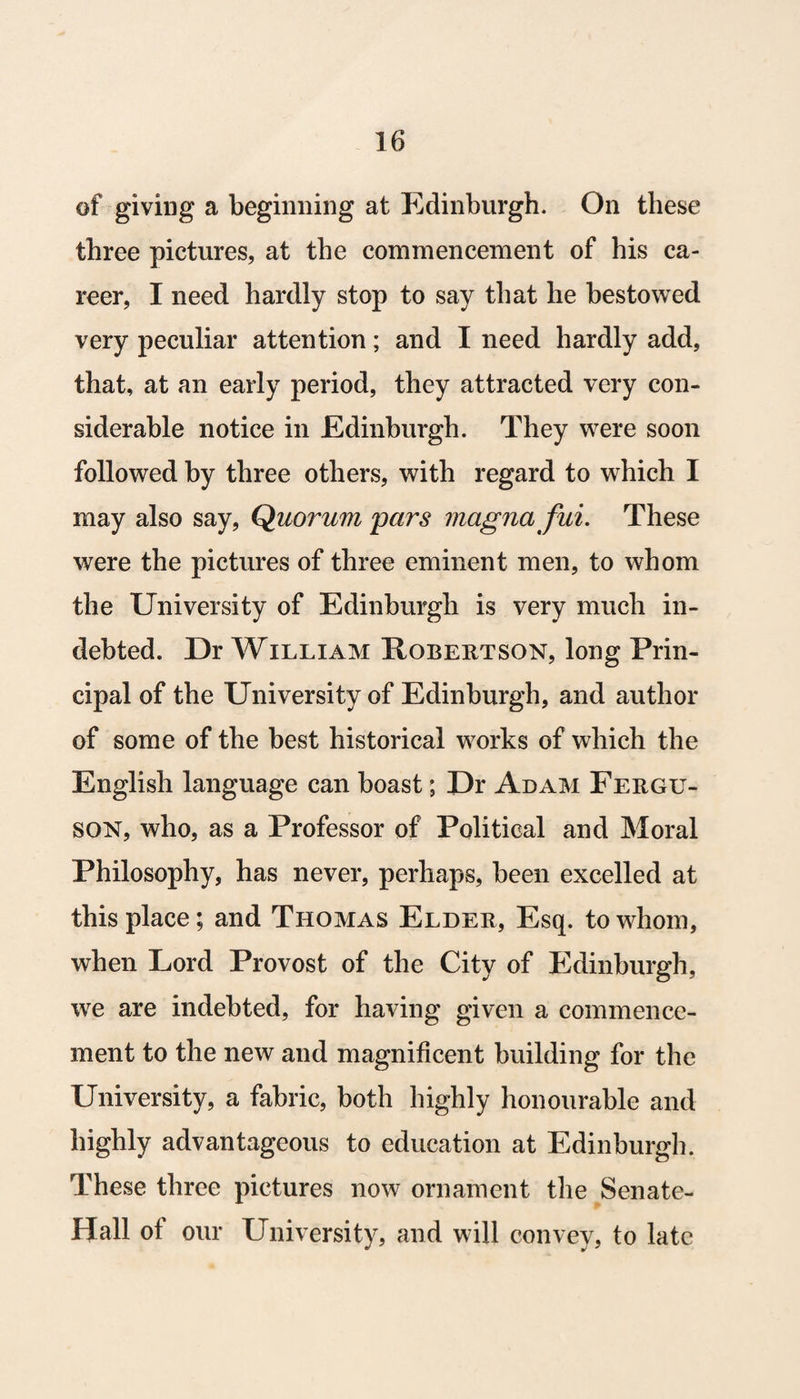 of giving a beginning at Edinburgh. On these three pictures, at the commencement of his ca¬ reer, I need hardly stop to say that he bestowed very peculiar attention; and I need hardly add, that, at an early period, they attracted very con¬ siderable notice in Edinburgh. They were soon followed by three others, with regard to which I may also say, Quorum pars magna fui. These were the pictures of three eminent men, to whom the University of Edinburgh is very much in¬ debted. Dr William Pobertson, long Prin¬ cipal of the University of Edinburgh, and author of some of the best historical works of which the English language can boast; Dr Adam Fergu¬ son, who, as a Professor of Political and Moral Philosophy, has never, perhaps, been excelled at this place; and Thomas Elder, Esq. to whom, when Lord Provost of the City of Edinburgh, we are indebted, for having given a commence¬ ment to the new and magnificent building for the University, a fabric, both highly honourable and highly advantageous to education at Edinburgh. These three pictures now ornament the Senate- Hall of our University, and will convey, to late