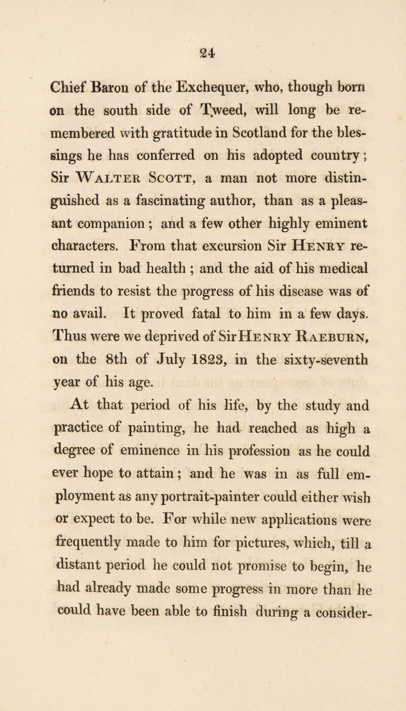 £4 Chief Baron of the Exchequer, who, though bora on the south side of T%weed, will long be re¬ membered with gratitude in Scotland for the bles¬ sings he has conferred on his adopted country; Sir Walter Scott, a man not more distin¬ guished as a fascinating author, than as a pleas¬ ant companion ; and a few other highly eminent characters. From that excursion Sir Henry re¬ turned in bad health ; and the aid of his medical friends to resist the progress of his disease was of no avail. It proved fatal to him in a few days. Thus were we deprived of Sir Henry Raeburn, on the 8th of July 1828, in the sixty-seventh year of his age. At that period of his life, by the study and practice of painting, he had reached as high a degree of eminence in his profession as he could ever hope to attain; and he was in as full em¬ ployment as any portrait-painter could either wish or expect to be. For while new applications were frequently made to him for pictures, which, till a distant period he could not promise to begin, he had already made some progress in more than he could have been able to finish during a consider-