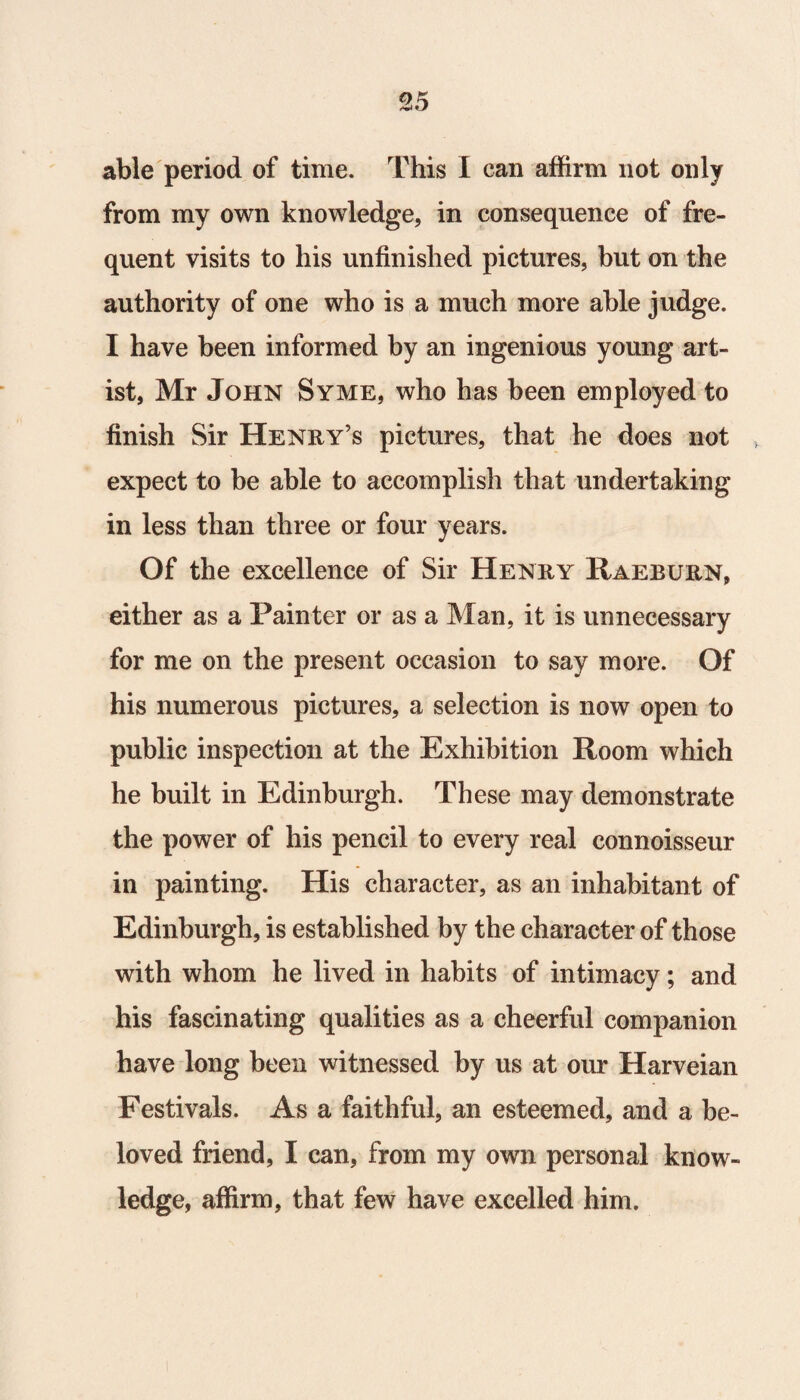 able period of time. This I can affirm not only from my own knowledge, in consequence of fre¬ quent visits to his unfinished pictures, but on the authority of one who is a much more able judge. I have been informed by an ingenious young art¬ ist, Mr John Syme, who has been employed to finish Sir Henry’s pictures, that he does not , expect to be able to accomplish that undertaking in less than three or four years. Of the excellence of Sir Henry Raeburn, either as a Painter or as a Man, it is unnecessary for me on the present occasion to say more. Of his numerous pictures, a selection is now open to public inspection at the Exhibition Room which he built in Edinburgh. These may demonstrate the power of his pencil to every real connoisseur in painting. His character, as an inhabitant of Edinburgh, is established by the character of those with whom he lived in habits of intimacy; and his fascinating qualities as a cheerful companion have long been witnessed by us at our Harveian Festivals. As a faithful, an esteemed, and a be¬ loved friend, I can, from my own personal know¬ ledge, affirm, that few have excelled him.