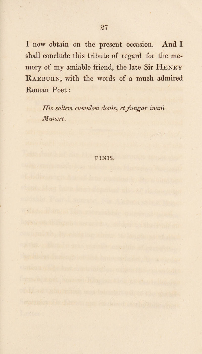 I now obtain on the present occasion. And I shall conclude this tribute of regard for the me¬ mory of my amiable friend, the late Sir Henry Raeburn, with the words of a much admired / Roman Poet: Ills saltern cumulem donis, etfungar main Munere. FINIS,