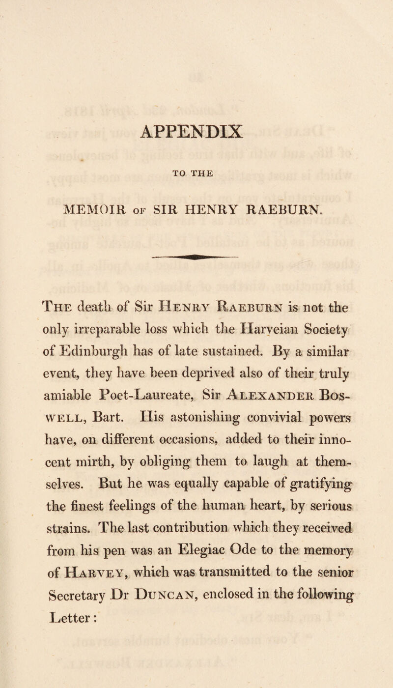 APPENDIX TO THE MEMOIR of SIR HENRY RAEBURN. The death of Sir Henry Raeburn is not the only irreparable loss which the Harveian Society of Edinburgh has of late sustained. By a similar event, they have been deprived also of their truly amiable Poet-Laureate, Sir Alexander Bos¬ well, Bart. His astonishing convivial powers have, on different occasions, added to their inno¬ cent mirth, by obliging them to laugh at them¬ selves. But he was equally capable of gratifying the finest feelings of the human heart, by serious strains. The last contribution which they received from his pen was an Elegiac Ode to the memory of Harvey, which was transmitted to the senior Secretary Hr Duncan, enclosed in the following Letter: