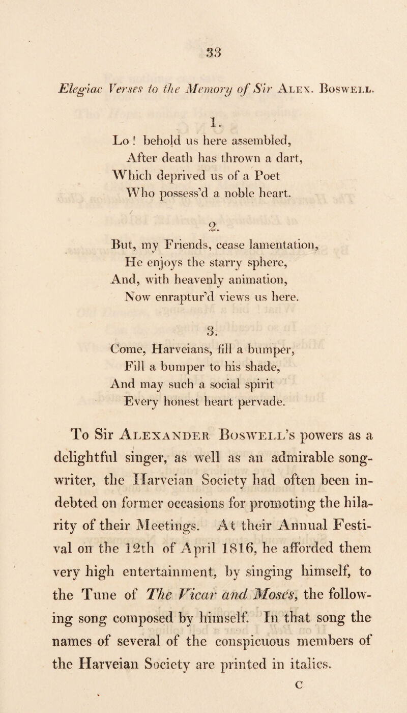 Elegiac Verses to the Memory of Sir Alex. Boswell. 1. Lo ! behold us here assembled, After death has thrown a dart, Which deprived us of a Poet Who possess’d a noble heart. 2 But, my Friends, cease lamentation, He enjoys the starry sphere, And, with heavenly animation, Now enraptur’d views us here. 3. Come, Harveians, fill a bumper, Fill a bumper to his shade, And may such a social spirit Every honest heart pervade. To Sir Alexander Boswell’s powers as a delightful singer, as well as an admirable song¬ writer, the Harveian Society had often been in¬ debted on former occasions for promoting the hila¬ rity of their Meetings. At their Annual Festi¬ val on the 12th of April 1816, he afforded them very high entertainment, by singing himself, to the Tune of The Vicar and Moses, the follow¬ ing song composed by himself. In that song the names of several of the conspicuous members of the Harveian Society are printed in italics. c