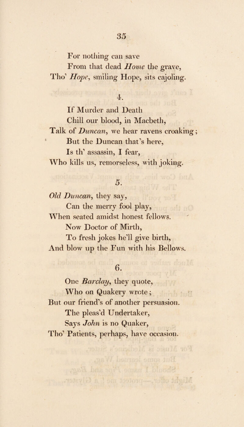 For nothing can save From that dead Home the grave, Tho’ Hope, smiling Hope, sits cajoling, 4. If Murder and Death Chill our blood, in Macbeth, Talk of Duncan, we hear ravens croaking But the Duncan that’s here, Is th’ assassin, I fear, Who kills us, remorseless, with joking. 5. Old Duncan, they say, Can the merry fool play, When seated amidst honest fellows. Now Doctor of Mirth, To fresh jokes he’ll give birth, And blow up the Fun with his Bellows. 6. One Barclay, they quote, Who on Quakery wrote; But our friend’s of another persuasion. The pleas’d Undertaker, Says John is no Quaker, Tho’ Patients, perhaps, have occasion.