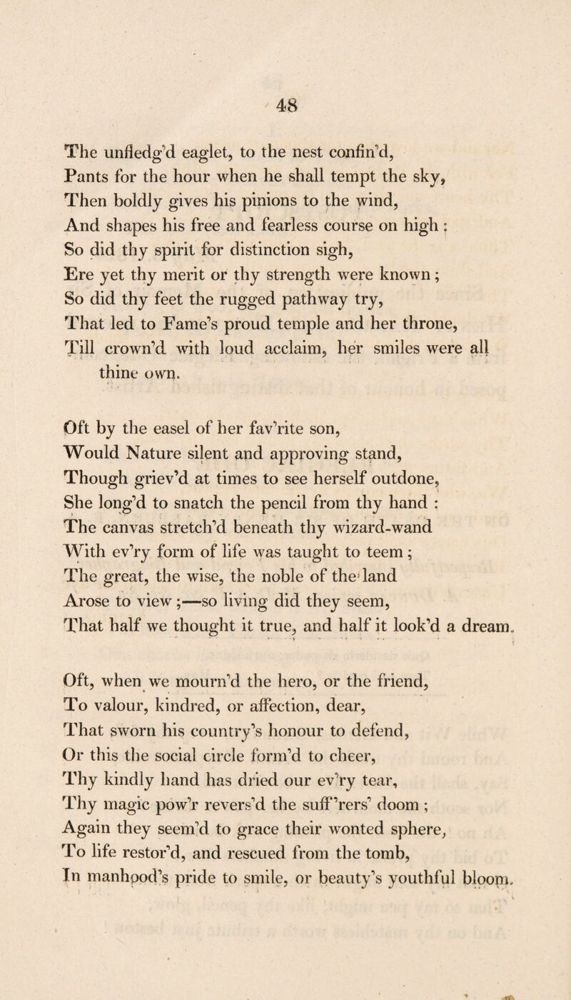 The unfiedg’d eaglet, to the nest confin'd, Pants for the hour when he shall tempt the sky, Then boldly gives his pinions to the wind, And shapes his free and fearless course on high : So did thy spirit for distinction sigh, Ere yet thy merit or thy strength were known; So did thy feet the rugged pathway try, That led to Fame’s proud temple and her throne, Till crown’d with loud acclaim, her smiles were all thine own. Oft by the easel of her fav’rite son, Would Nature silent and approving stand, Though griev’d at times to see herself outdone, She long’d to snatch the pencil from thy hand : The canvas stretch’d beneath thy wizard-wand With ev’ry form of life was taught to teem; The great, the wise, the noble of the land Arose to view;—so living did they seem, That half we thought it true, and half it look’d a dream. ' * ' *••••-> * ' • ’ • Oft, when we mourn’d the hero, or the friend, To valour, kindred, or affection, dear, That sworn his country’s honour to defend, Or this the social circle form’d to cheer, Thy kindly hand has dried our ev’ry tear. Thy magic pow’r revers’d the suff’rers’ doom ; Again they seem’d to grace their wonted sphere, To life restor’d, and rescued from the tomb, In manhood’s pride to smile, or beauty’s youthful bloom.