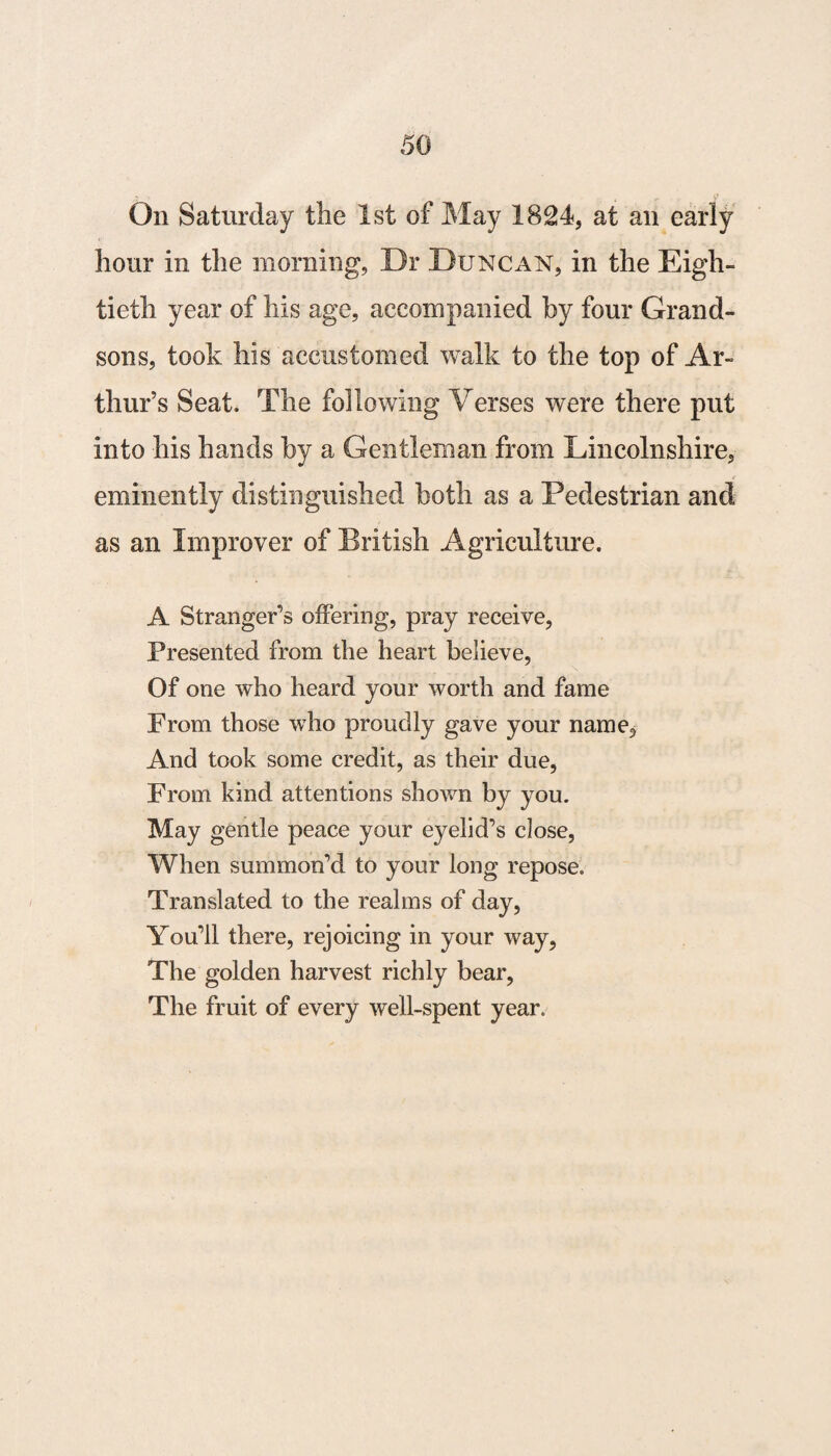 On Saturday the 1st of May 1824, at an early hour in the morning, Dr Duncan, in the Eigh¬ tieth year of his age, accompanied by four Grand¬ sons, took his accustomed walk to the top of Ar¬ thur’s Seat. The following Verses were there put into his hands by a Gentleman from Lincolnshire, eminently distinguished both as a Pedestrian and as an Improver of British Agriculture. A Stranger’s offering, pray receive, Presented from the heart believe, Of one who heard your worth and fame From those who proudly gave your name. And took some credit, as their due, From kind attentions shown by you. May gentle peace your eyelid’s close, When summon’d to your long repose. Translated to the realms of day, You’ll there, rejoicing in your way, The golden harvest richly bear, The fruit of every well-spent year.