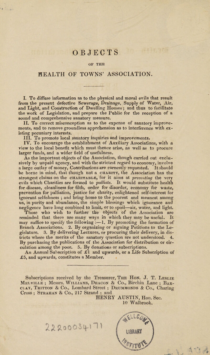 OBJECTS OF THE HEALTH OF TOWNS’ ASSOCIATION. I. To diffuse information as to the physical and moral evils that result from the present defective Sewerage, Drainage, Supply of Water, Air, and Light, and Construction of Dwelling Houses ; and thus to facilitate the work of Legislation, and prepare the Public for the reception of a sound and comprehensive sanatory measure. II. To correct misconception as to the expense of sanatory improve¬ ments, and to remove groundless apprehension as to interference with ex¬ isting pecuniary interests. III. To promote local sanatory inquiries and improvements. IV. To encourage the establishment of Auxiliary Associations, with a view to the local benefit which must thence arise, as well as to procure larger funds, and a wider field of usefulness. As the important objects of the Association, though carried out exclu¬ sively by unpaid agency, and with the strictest regard to economy, involve a large outlay of money, Contributions are earnestly requested. It should be borne in mind, that though not a charity, the Association has the strongest claims on the charitable, for it aims at preventing the very evils which Charities are formed to palliate. It would substitute health for disease, cleanliness for filth, order for disorder, economy for waste, prevention for palliation, justice for charity, enlightened self-interest for ignorant selfishness ; and bring home to the poorest and meanest among us, in purity and abundance, the simple blessings which ignorance and negligence have long combined to limit, or to spoil—air, water, and light. Those who wish to further the objects of the Association are reminded that there are many ways in which they may be useful. It may suffice to specify the following —1. By promoting the formation of Branch Associations. 2. By organizing or signing Petitions to the Le¬ gislature. 3. By delivering Lectures, or procuring their delivery, in dis¬ tricts where the merits of the sanatory question are not understood. 4. By purchasing the publications of the Association for distribution or cir¬ culation among the poor. 5. By donations or subscriptions. An Annual Subscription of £1 and upwards, or a Life Subscription of £5, and upwards, constitutes a Member. Subscriptions received by the Treasurer, The Hon. J. T. Leslie Melville ; Messrs. Williams, Deacon & Co., Birchin Lane ; Bar¬ clay, Tritton & Co., Lombard Street ; Drummonds & Co., Charing Cross ; Strahan & Co., 217 Strand ; and HENEY AUSTIN, Hon. Sec. 10 Walbrook.